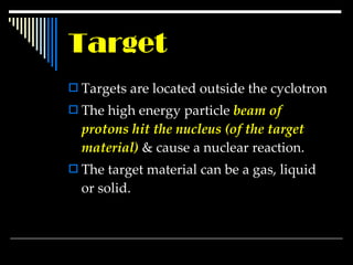Target Targets are located outside the cyclotron  The high energy particle  beam of protons hit the nucleus (of the target material)  & cause a nuclear reaction. The target material can be a gas, liquid or solid. 