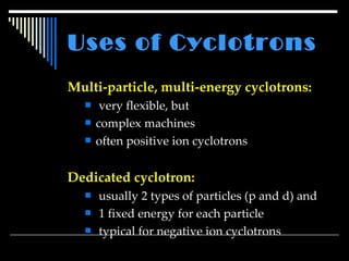Uses of Cyclotrons   Multi-particle, multi-energy cyclotrons: very flexible, but complex machines often positive ion cyclotrons Dedicated cyclotron:   usually 2 types of particles (p and d) and 1 fixed energy for each particle typical for negative ion cyclotrons 