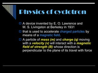 Physics of cyclotron A device invented by E .  O .  Lawrence and M .  S .  Livingston at Berkeley in 1931  that is used to accelerate  charged   particles  by means of a  magnetic   field .  A particle of  mass  (m )  and  charge  (q )  moving with a  velocity ( v )  will interact with a  magnetic field of strength ( B )  whose direction is perpendicular to the plane of its travel with force  