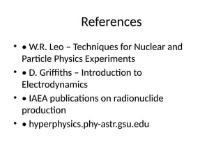 References
• • W.R. Leo – Techniques for Nuclear and
Particle Physics Experiments
• • D. Griffiths – Introduction to
Electrodynamics
• • IAEA publications on radionuclide
production
• • hyperphysics.phy-astr.gsu.edu
 