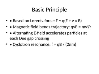 Basic Principle
• • Based on Lorentz force: F = q(E + v × B)
• • Magnetic field bends trajectory: qvB = mv²/r
• • Alternating E-field accelerates particles at
each Dee gap crossing
• • Cyclotron resonance: f = qB / (2πm)
 