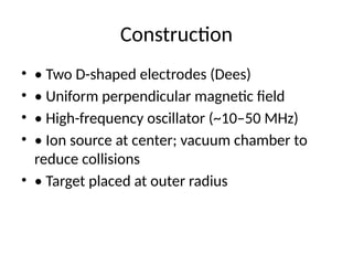 Construction
• • Two D-shaped electrodes (Dees)
• • Uniform perpendicular magnetic field
• • High-frequency oscillator (~10–50 MHz)
• • Ion source at center; vacuum chamber to
reduce collisions
• • Target placed at outer radius
 