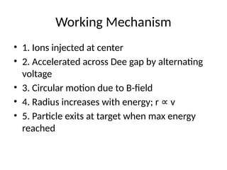 Working Mechanism
• 1. Ions injected at center
• 2. Accelerated across Dee gap by alternating
voltage
• 3. Circular motion due to B-field
• 4. Radius increases with energy; r v
∝
• 5. Particle exits at target when max energy
reached
 