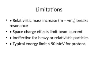 Limitations
• • Relativistic mass increase (m = γm₀) breaks
resonance
• • Space charge effects limit beam current
• • Ineffective for heavy or relativistic particles
• • Typical energy limit < 50 MeV for protons
 