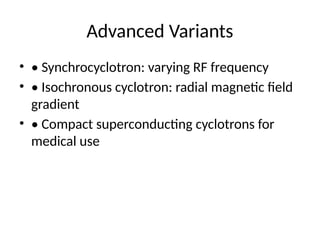Advanced Variants
• • Synchrocyclotron: varying RF frequency
• • Isochronous cyclotron: radial magnetic field
gradient
• • Compact superconducting cyclotrons for
medical use
 