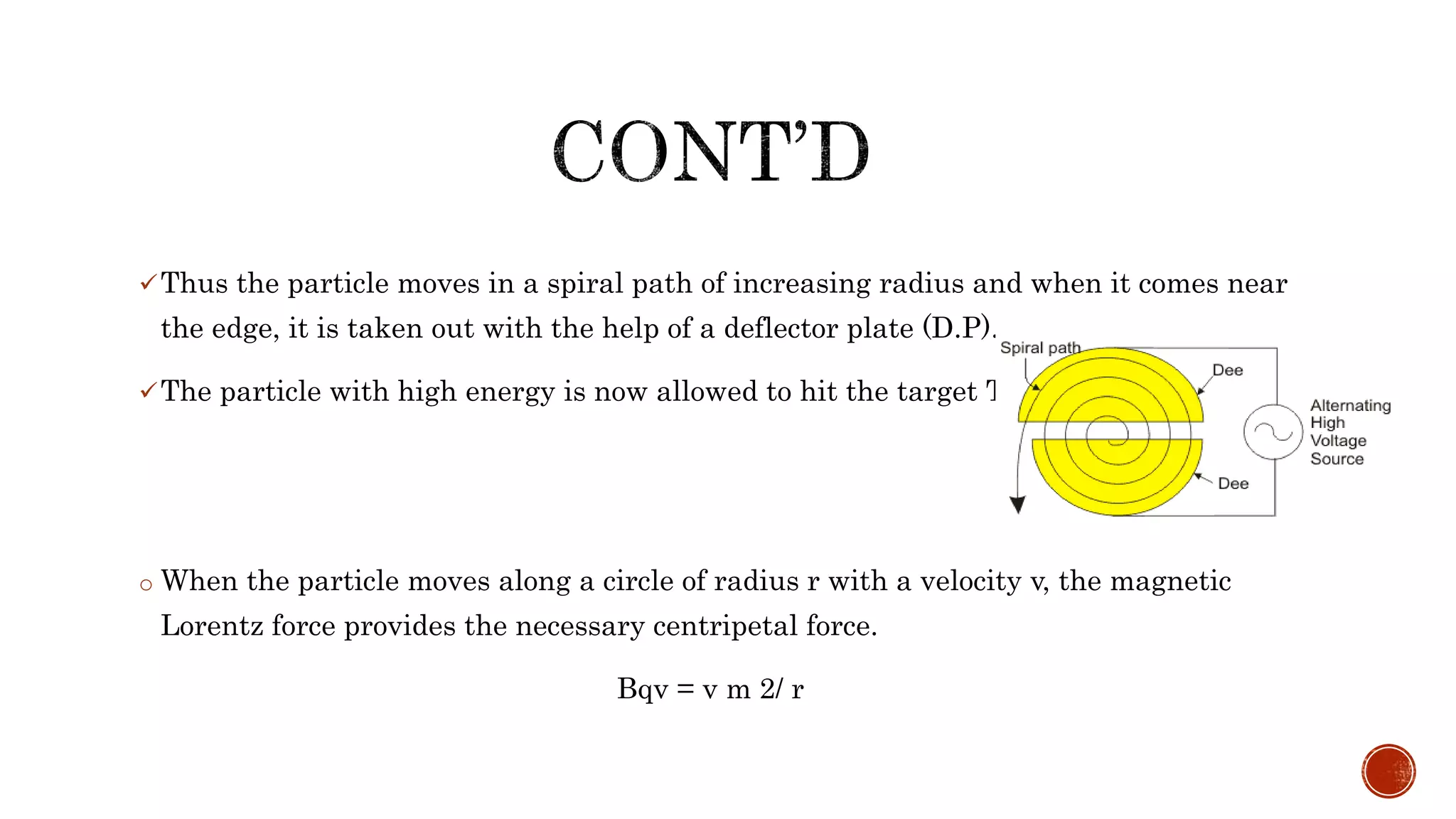 Thus the particle moves in a spiral path of increasing radius and when it comes near
the edge, it is taken out with the help of a deflector plate (D.P).
The particle with high energy is now allowed to hit the target T.
o When the particle moves along a circle of radius r with a velocity v, the magnetic
Lorentz force provides the necessary centripetal force.
Bqv = v m 2/ r
 