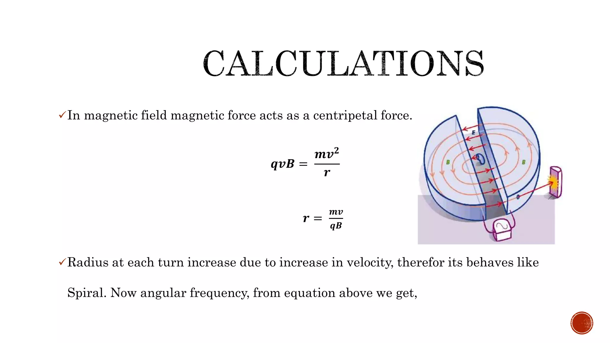 In magnetic field magnetic force acts as a centripetal force.
𝒒𝒗𝑩 =
𝒎𝒗 𝟐
𝒓
𝒓 =
𝒎𝒗
𝒒𝑩
Radius at each turn increase due to increase in velocity, therefor its behaves like
Spiral. Now angular frequency, from equation above we get,
 