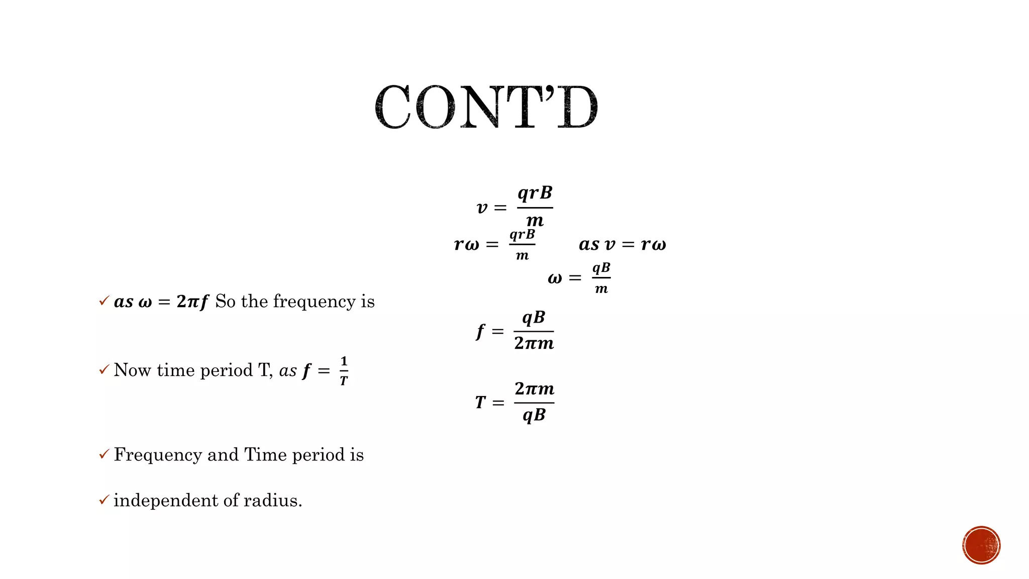  𝒂𝒔 𝝎 = 𝟐𝝅𝒇 So the frequency is
𝒇 =
𝒒𝑩
𝟐𝝅𝒎
 Now time period T, 𝑎𝑠 𝒇 =
𝟏
𝑻
𝑻 =
𝟐𝝅𝒎
𝒒𝑩
 Frequency and Time period is
 independent of radius.
𝒗 =
𝒒𝒓𝑩
𝒎
𝒓𝝎 =
𝒒𝒓𝑩
𝒎
𝒂𝒔 𝒗 = 𝒓𝝎
𝝎 =
𝒒𝑩
𝒎
 