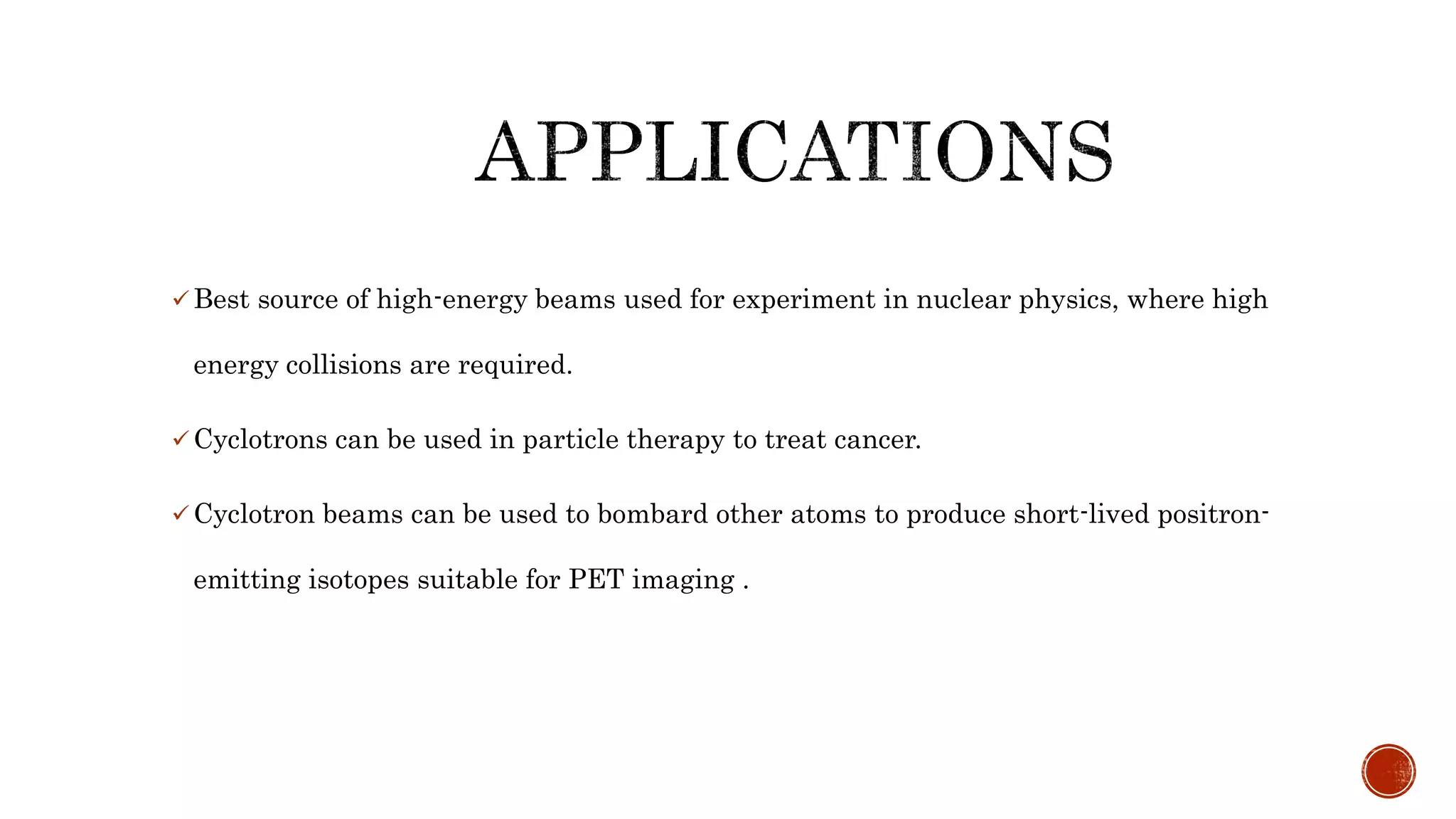 Best source of high-energy beams used for experiment in nuclear physics, where high
energy collisions are required.
 Cyclotrons can be used in particle therapy to treat cancer.
 Cyclotron beams can be used to bombard other atoms to produce short-lived positron-
emitting isotopes suitable for PET imaging .
 