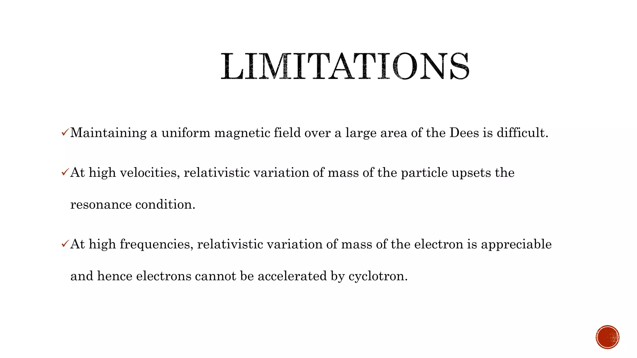 Maintaining a uniform magnetic field over a large area of the Dees is difficult.
At high velocities, relativistic variation of mass of the particle upsets the
resonance condition.
At high frequencies, relativistic variation of mass of the electron is appreciable
and hence electrons cannot be accelerated by cyclotron.
 