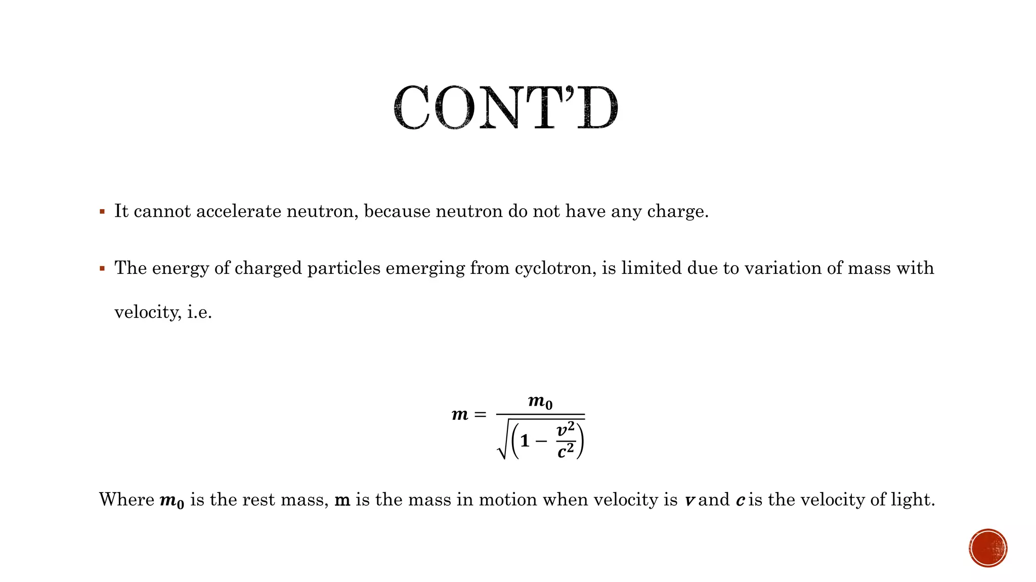  It cannot accelerate neutron, because neutron do not have any charge.
 The energy of charged particles emerging from cyclotron, is limited due to variation of mass with
velocity, i.e.
𝒎 =
𝒎 𝟎
𝟏 −
𝒗 𝟐
𝒄 𝟐
Where 𝒎 𝟎 is the rest mass, m is the mass in motion when velocity is v and c is the velocity of light.
 