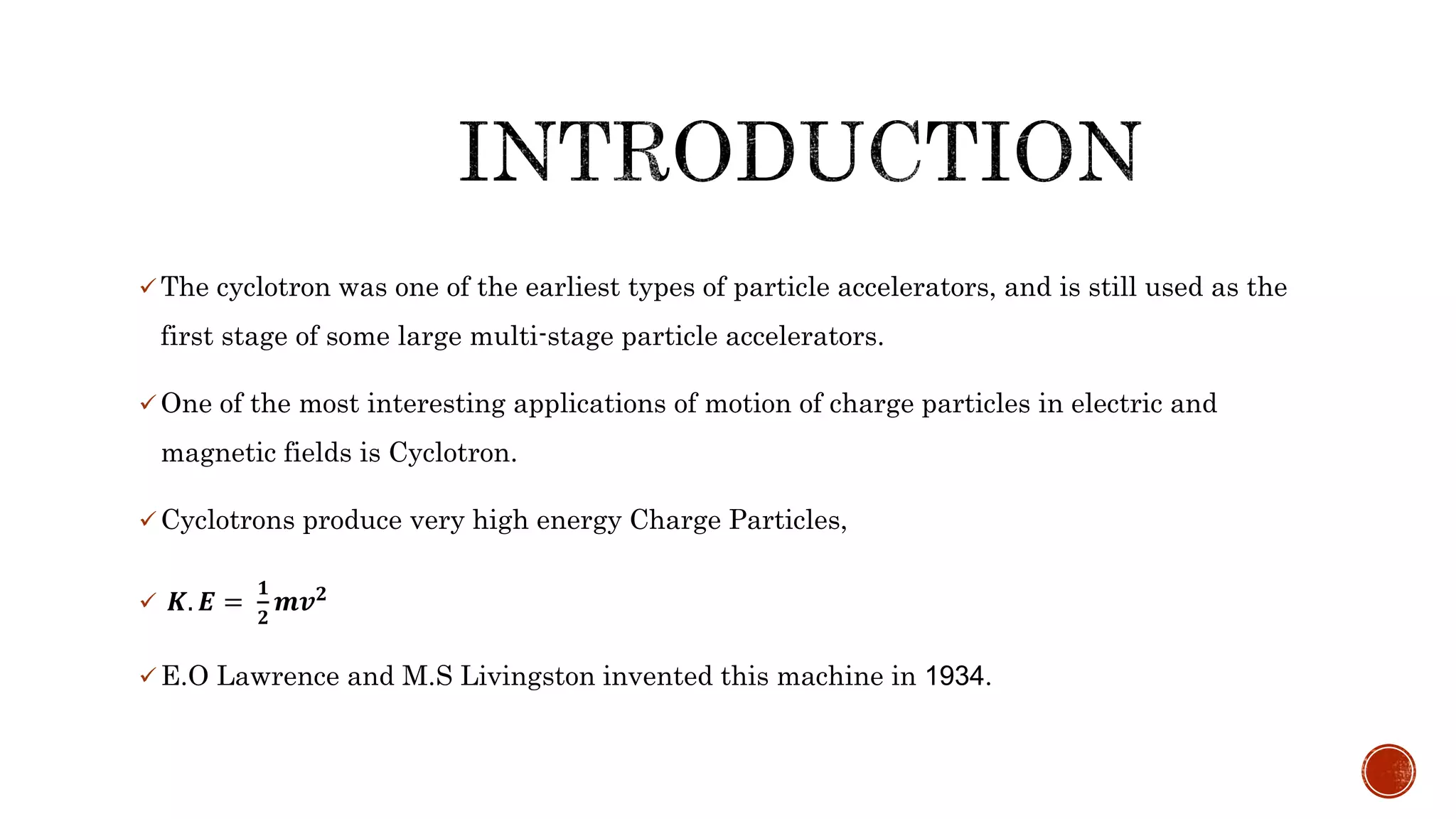  The cyclotron was one of the earliest types of particle accelerators, and is still used as the
first stage of some large multi-stage particle accelerators.
 One of the most interesting applications of motion of charge particles in electric and
magnetic fields is Cyclotron.
 Cyclotrons produce very high energy Charge Particles,
 𝑲. 𝑬 =
𝟏
𝟐
𝒎𝒗 𝟐
 E.O Lawrence and M.S Livingston invented this machine in 1934.
 