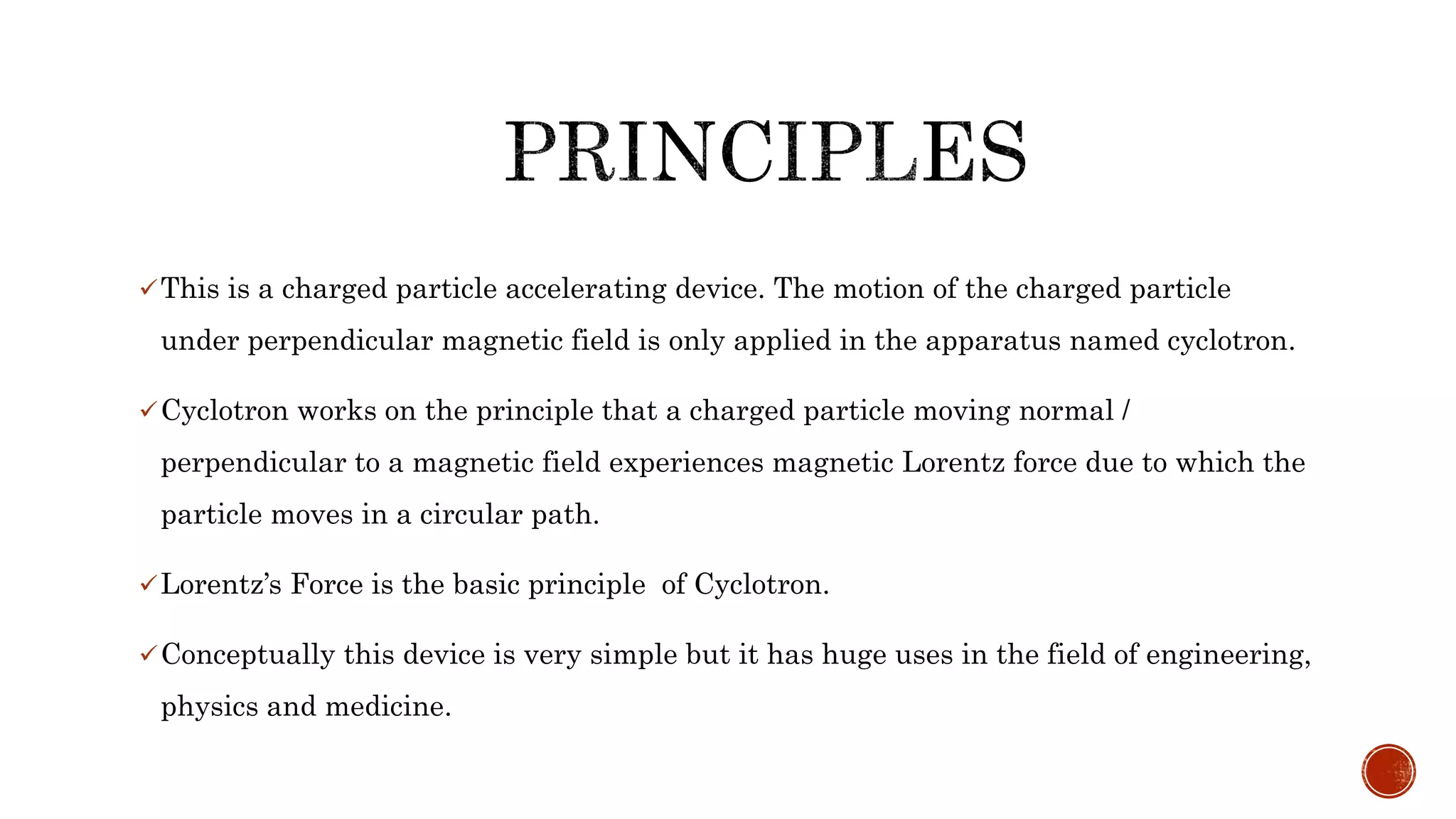 This is a charged particle accelerating device. The motion of the charged particle
under perpendicular magnetic field is only applied in the apparatus named cyclotron.
Cyclotron works on the principle that a charged particle moving normal /
perpendicular to a magnetic field experiences magnetic Lorentz force due to which the
particle moves in a circular path.
Lorentz’s Force is the basic principle of Cyclotron.
Conceptually this device is very simple but it has huge uses in the field of engineering,
physics and medicine.
 