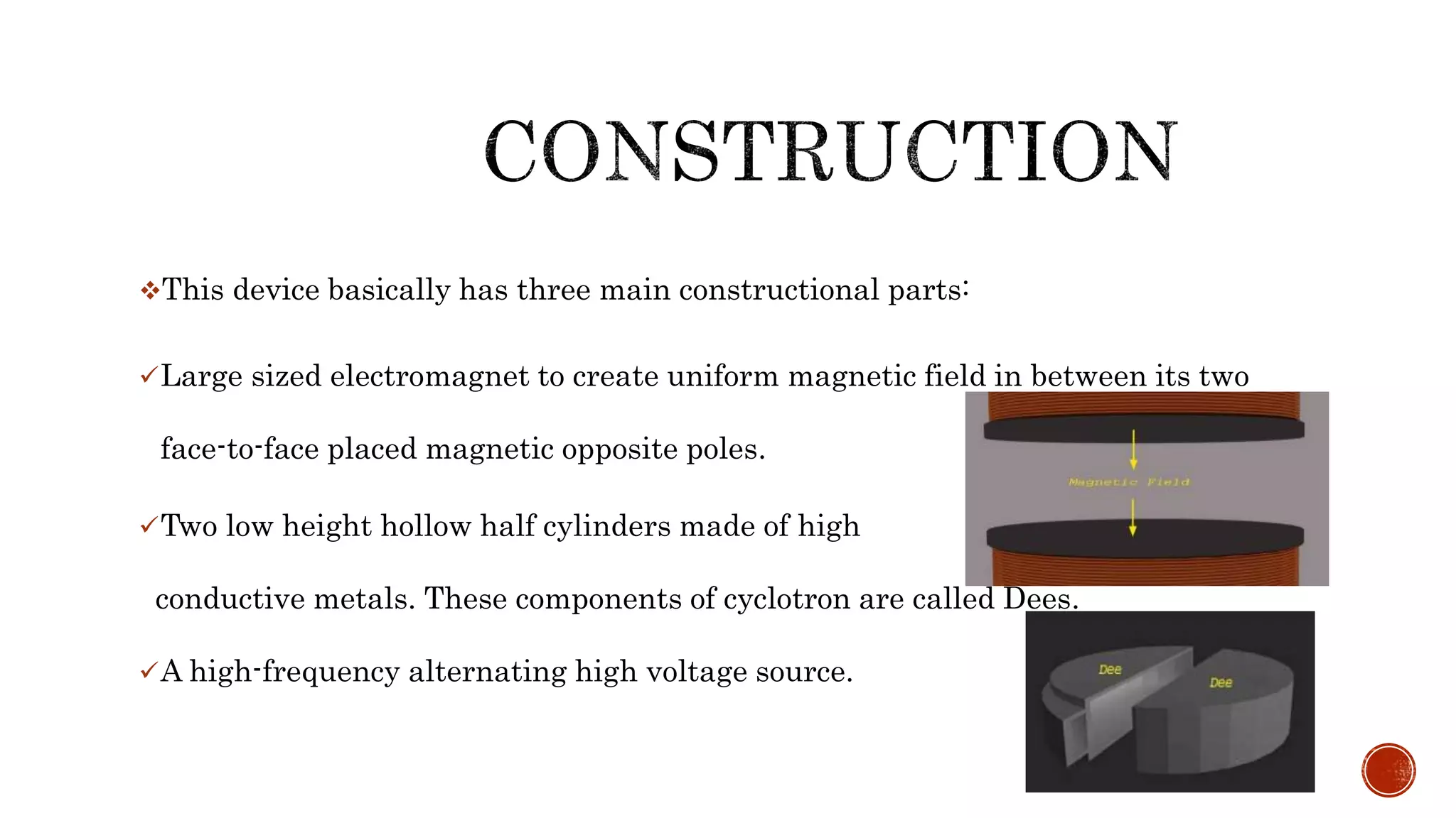 This device basically has three main constructional parts:
Large sized electromagnet to create uniform magnetic field in between its two
face-to-face placed magnetic opposite poles.
Two low height hollow half cylinders made of high
conductive metals. These components of cyclotron are called Dees.
A high-frequency alternating high voltage source.
 