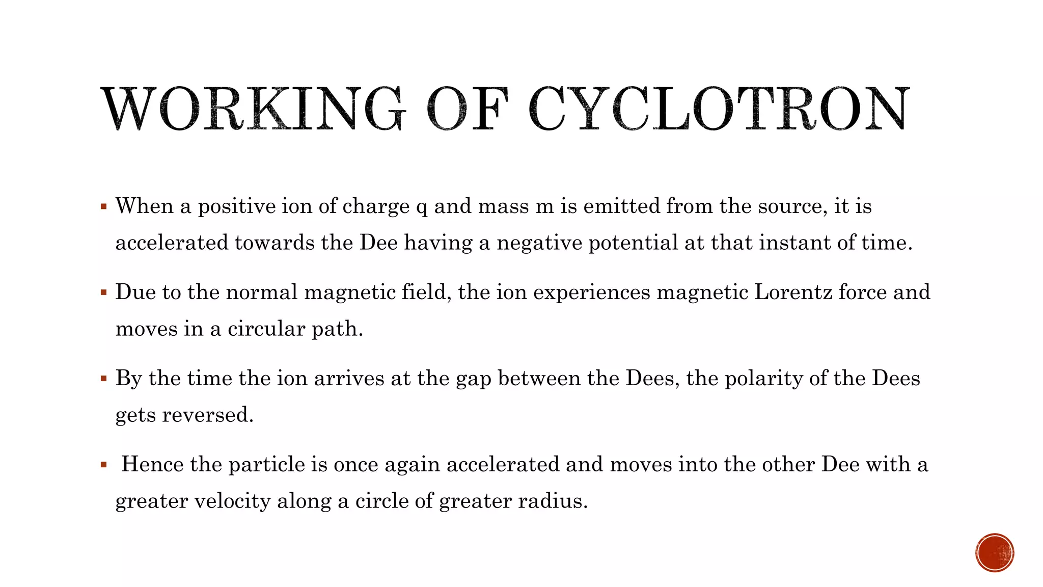  When a positive ion of charge q and mass m is emitted from the source, it is
accelerated towards the Dee having a negative potential at that instant of time.
 Due to the normal magnetic field, the ion experiences magnetic Lorentz force and
moves in a circular path.
 By the time the ion arrives at the gap between the Dees, the polarity of the Dees
gets reversed.
 Hence the particle is once again accelerated and moves into the other Dee with a
greater velocity along a circle of greater radius.
 