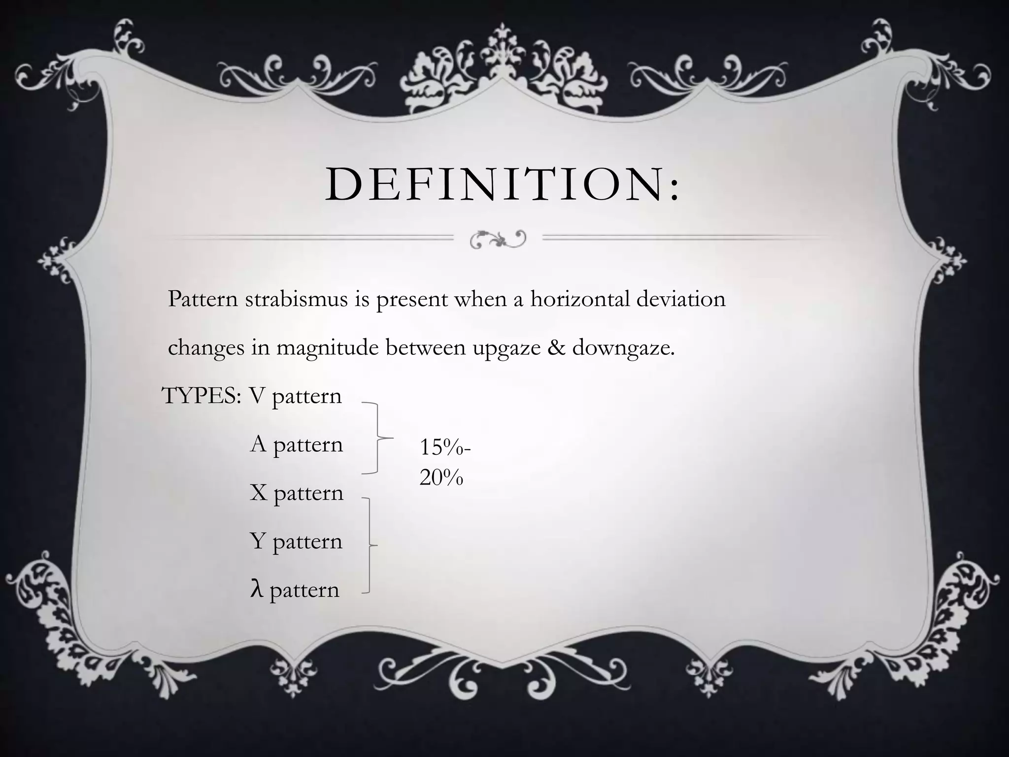 DEFINITION:
Pattern strabismus is present when a horizontal deviation
changes in magnitude between upgaze & downgaze.
TYPES: V pattern
A pattern
X pattern
Y pattern
λ pattern
15%-
20%
 