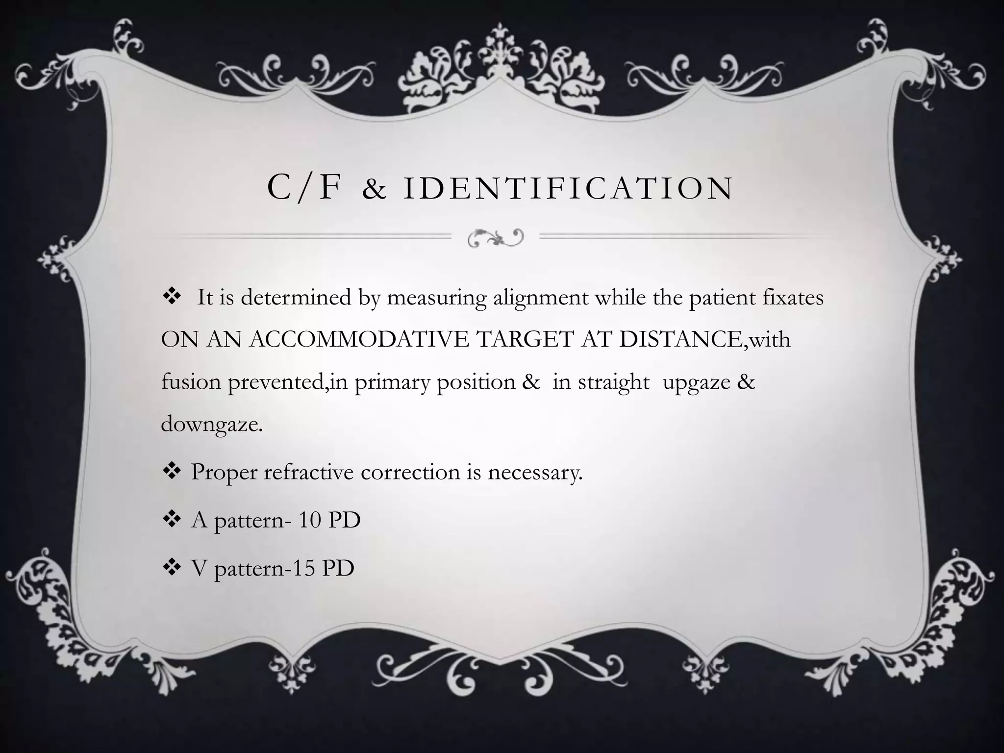 C/F & IDENTIFICATION
 It is determined by measuring alignment while the patient fixates
ON AN ACCOMMODATIVE TARGET AT DISTANCE,with
fusion prevented,in primary position & in straight upgaze &
downgaze.
 Proper refractive correction is necessary.
 A pattern- 10 PD
 V pattern-15 PD
 