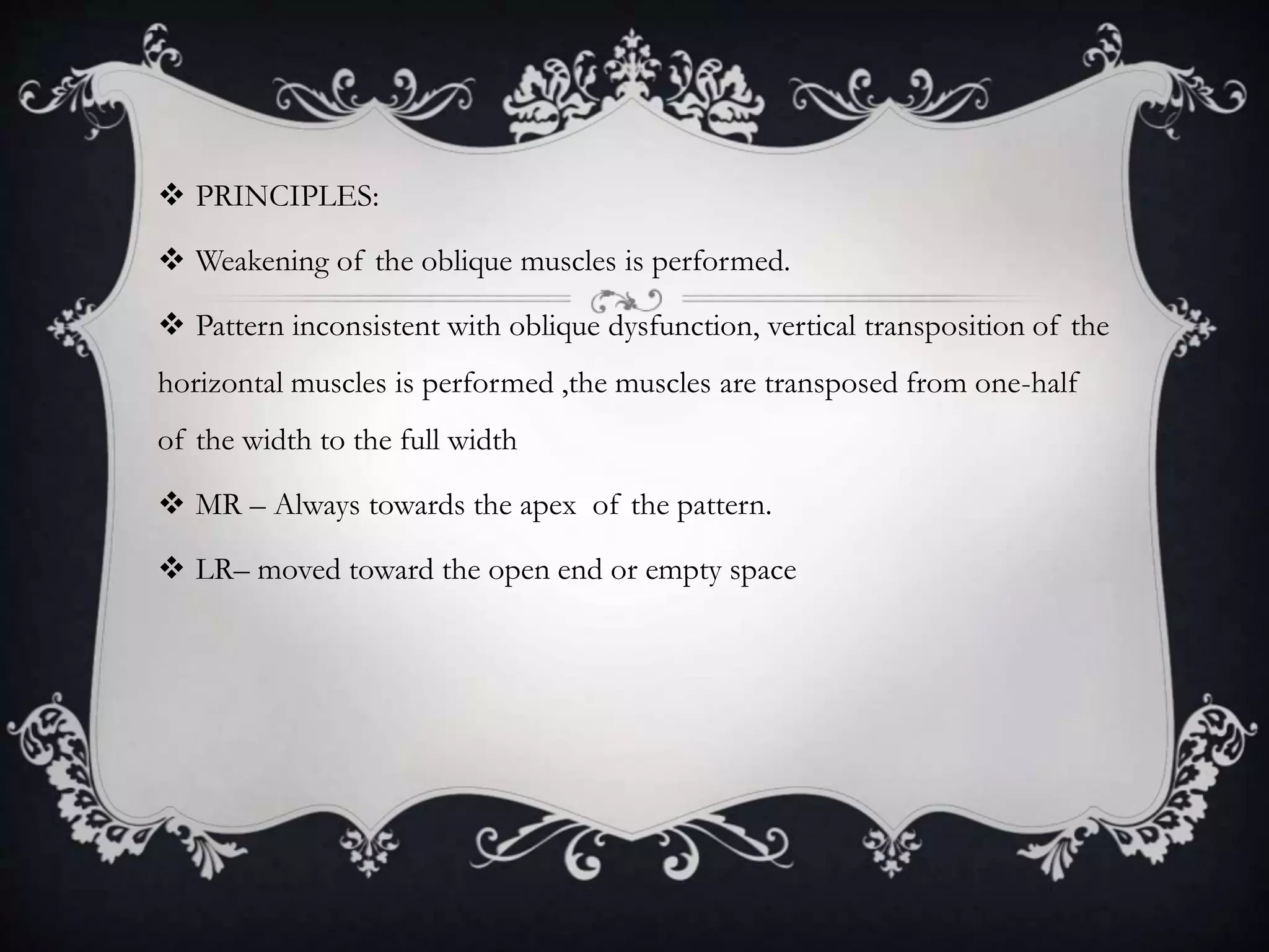  PRINCIPLES:
 Weakening of the oblique muscles is performed.
 Pattern inconsistent with oblique dysfunction, vertical transposition of the
horizontal muscles is performed ,the muscles are transposed from one-half
of the width to the full width
 MR – Always towards the apex of the pattern.
 LR– moved toward the open end or empty space
 