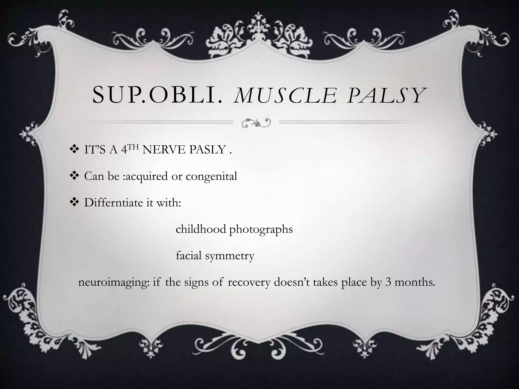 SUP.OBLI. MUSCLE PALSY
 IT’S A 4TH NERVE PASLY .
 Can be :acquired or congenital
 Differntiate it with:
childhood photographs
facial symmetry
neuroimaging: if the signs of recovery doesn’t takes place by 3 months.
 