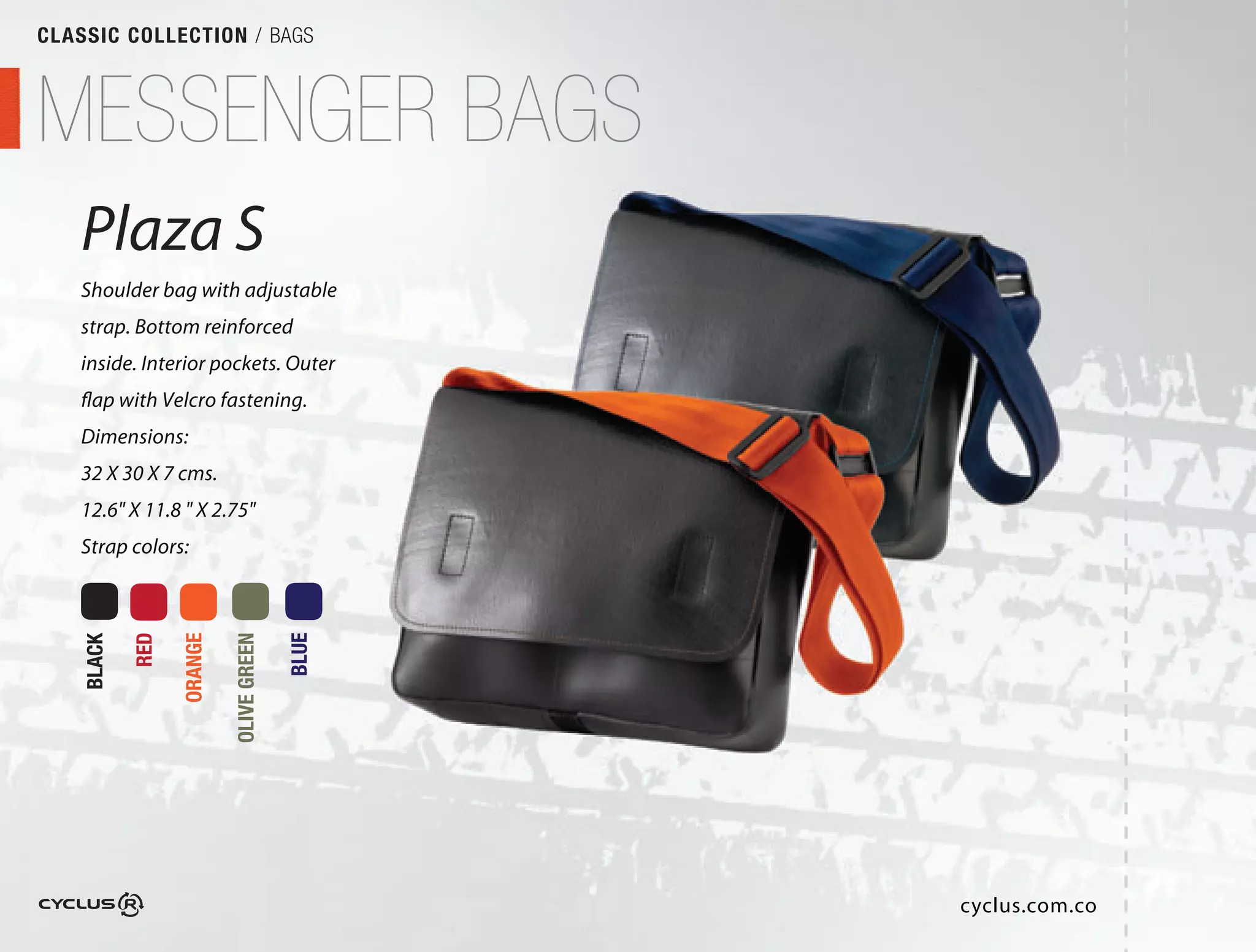CLASSIC COLLECTION / BAGS



MESSENGER BAGS
   Plaza S
   Shoulder bag with adjustable
                           able
   strap. Bottom reinforced
   inside. Interior pockets. Outer
                              uter
   flap with Velcro fastening.
   Dimensions:
   32 X 30 X 7 cms.
   12.6" X 11.8 " X 2.75"
   Strap colors:
            RED

                  ORANGE

                           OLIVE GREEN

                                         BLUE
    BLACK




                                                cyclus.com.co
 