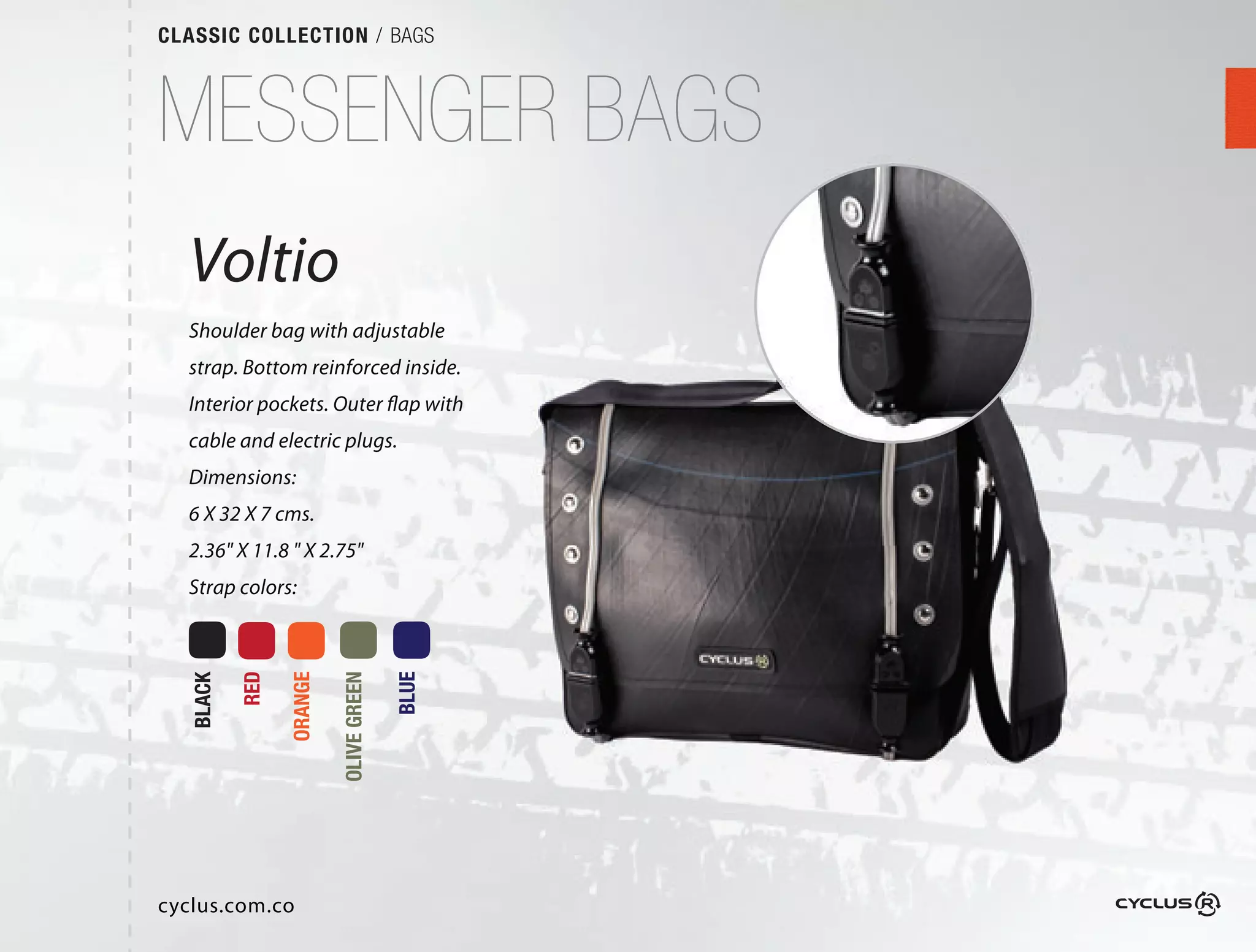 CLASSIC COLLECTION / BAGS



MESSENGER BAGS
  Voltio
  Shoulder bag with adjustable
                          able
  strap. Bottom reinforced inside. 
                            nside. 
  Interior pockets. Outer flap with
                             p
  cable and electric plugs.
  Dimensions:
  6 X 32 X 7 cms.
  2.36" X 11.8 " X 2.75"
  Strap colors:
           RED

                 ORANGE

                          OLIVE GREEN

                                        BLUE
   BLACK




                                          U




cyclus.com.co
 