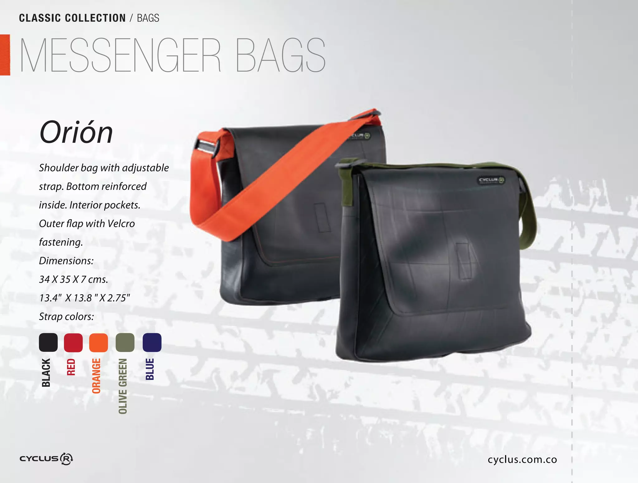 CLASSIC COLLECTION / BAGS



MESSENGER BAGS
   Orión
   Shoulder bag with adjustable
   strap. Bottom reinforced
   inside. Interior pockets.
   Outer flap with Velcro
   fastening.
   Dimensions:
   34 X 35 X 7 cms.
   13.4" X 13.8 " X 2.75"
   Strap colors:
           RED

                 ORANGE

                          OLIVE GREEN

                                        BLUE
   BLACK




                                               cyclus.com.co
 
