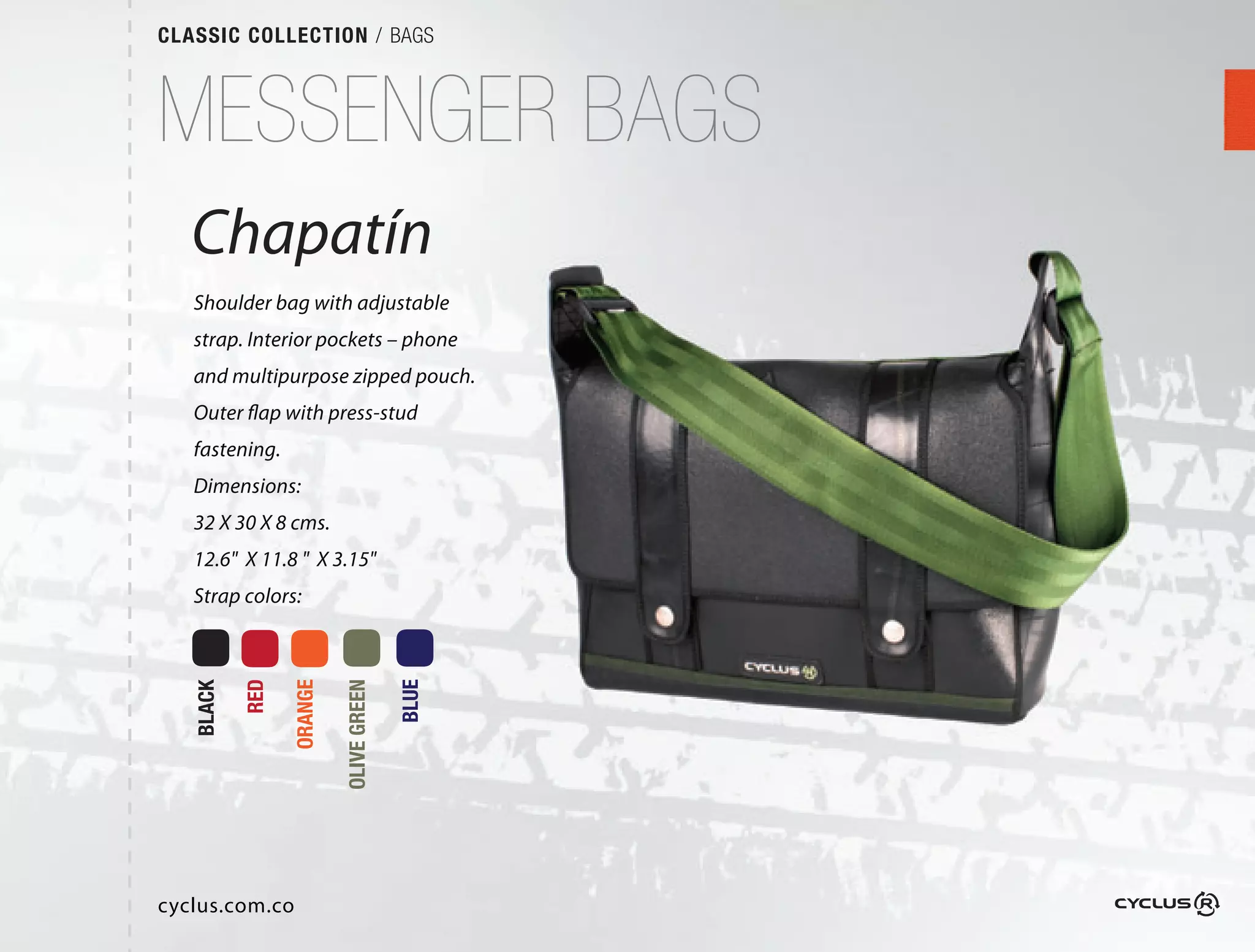 CLASSIC COLLECTION / BAGS



MESSENGER BAGS
   Chapatín
   Shoulder bag with adjustable
   strap. Interior pockets – phone
                                 e
   and multipurpose zipped pouch.
                              ch.
   Outer flap with press-stud
   fastening.
   Dimensions:
   32 X 30 X 8 cms.
   12.6" X 11.8 " X 3.15"
   Strap colors:
           RED

                 ORANGE

                          OLIVE GREEN

                                        BLUE
   BLACK




cyclus.com.co
 