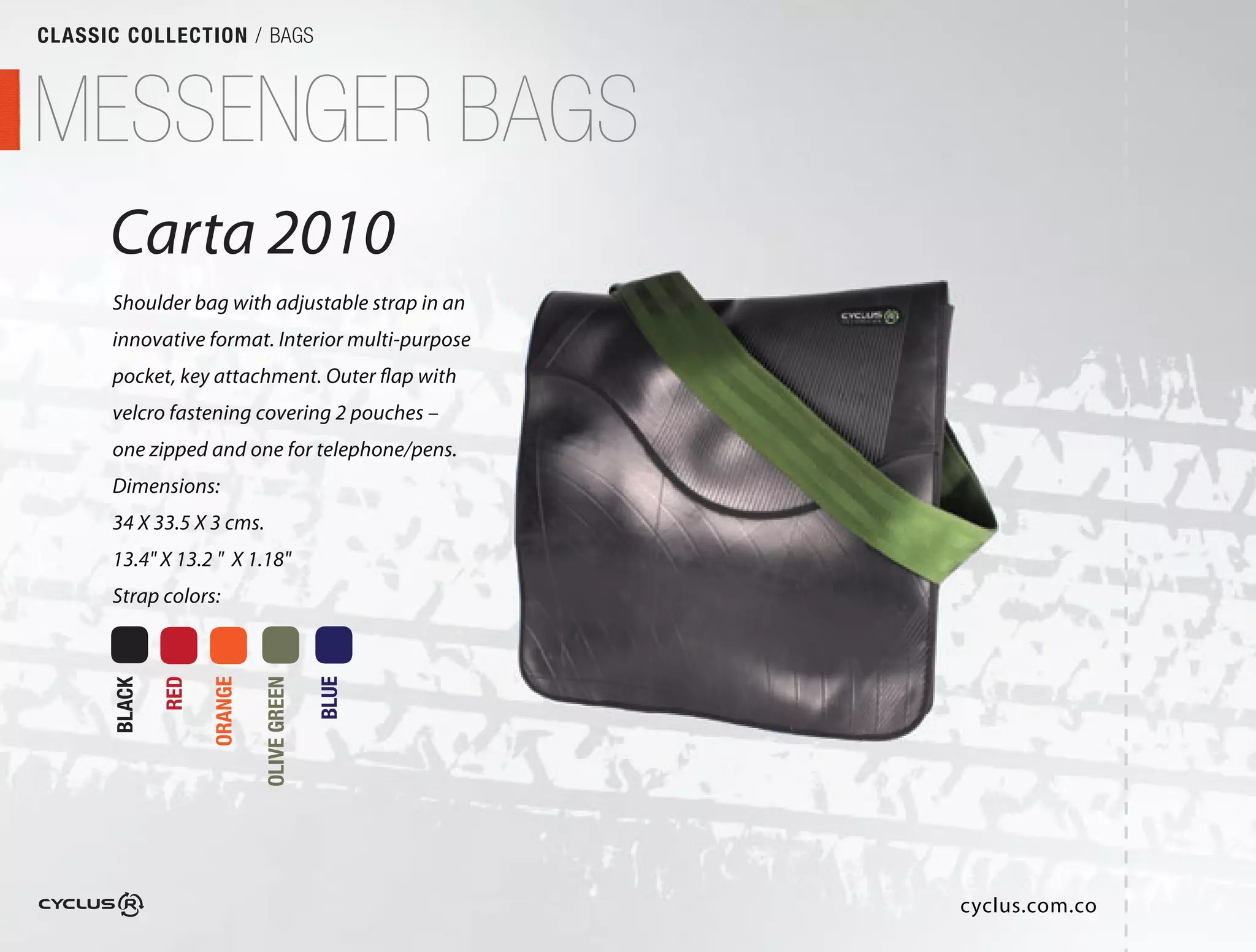 CLASSIC COLLECTION / BAGS



MESSENGER BAGS
      Carta 2010
      Shoulder bag with adjustable strap in an
                                          n
      innovative format. Interior multi-purpose
                                          rpose
      pocket, key attachment. Outer flap with
                                         with
      velcro fastening covering 2 pouches –
      one zipped and one for telephone/pens.
                                        ens.
      Dimensions:
      34 X 33.5 X 3 cms.
      13.4" X 13.2 " X 1.18"
      Strap colors:
              RED

                    ORANGE

                             OLIVE GREEN

                                           BLUE
      BLACK




                                                  cyclus.com.co
                                                     l
 