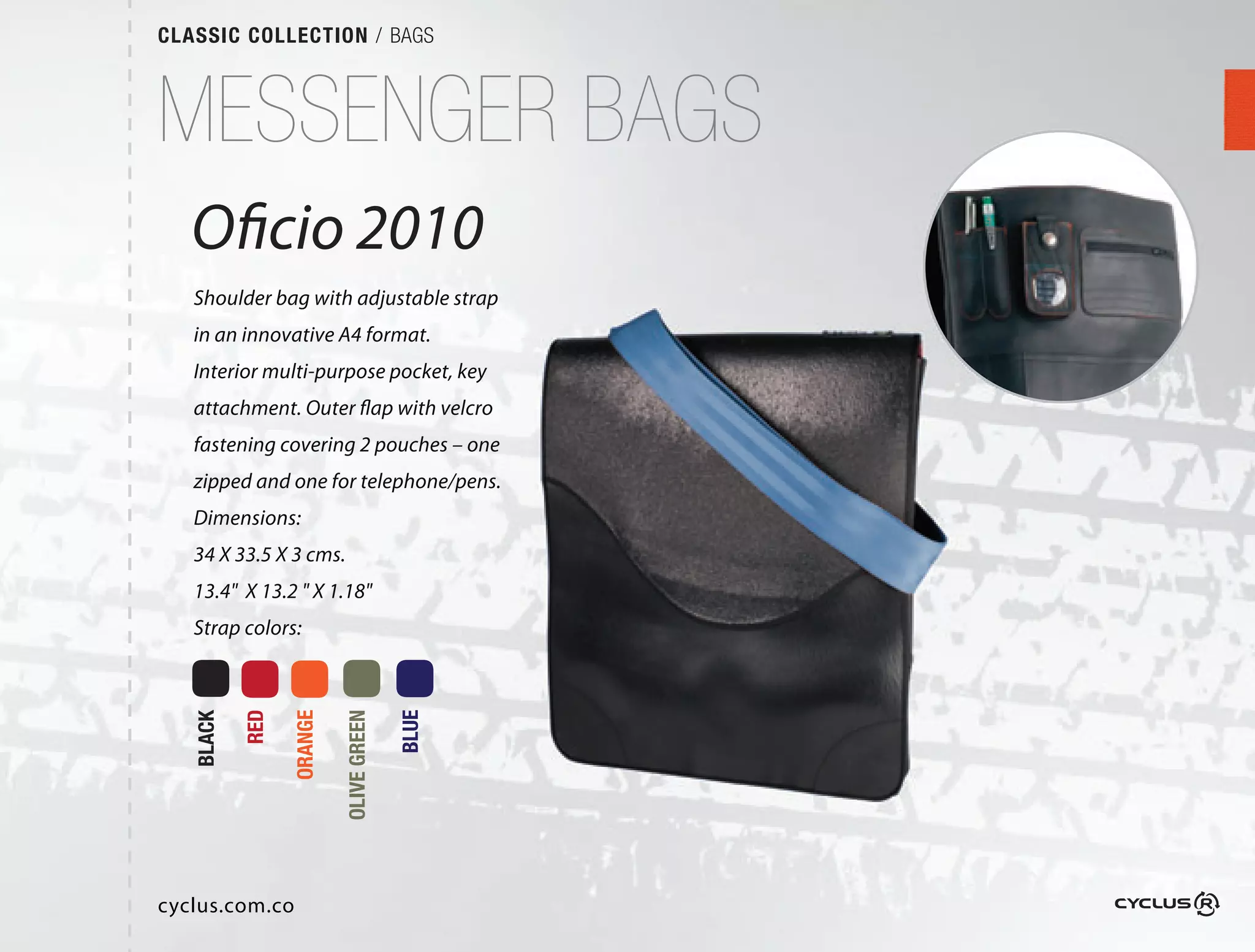 CLASSIC COLLECTION / BAGS



MESSENGER BAGS
   Oficio 2010
   Shoulder bag with adjustable strap
   in an innovative A4 format. 
   Interior multi-purpose pocket, key
   attachment. Outer flap with velcro
   fastening covering 2 pouches – one
   zipped and one for telephone/pens.
   Dimensions:
   34 X 33.5 X 3 cms.
   13.4" X 13.2 " X 1.18"
   Strap colors:
           RED

                 ORANGE

                          OLIVE GREEN

                                        BLUE
   BLACK




cyclus.com.co
 
