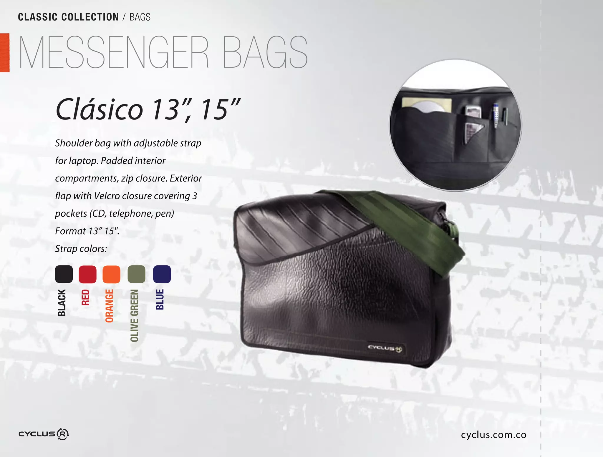 CLASSIC COLLECTION / BAGS



MESSENGER BAGS
       Clásico 13”, 15”
                 ”,
       Shoulder bag with adjustable strap
       for laptop. Padded interior
       compartments, zip closure. Exterior
       flap with Velcro closure covering 3
       pockets (CD, telephone, pen) 
       Format 13” 15".
       Strap colors:
               RED

                     ORANGE

                              OLIVE GREEN

                                            BLUE
       BLACK




                                                   cyclus.com.co
 
