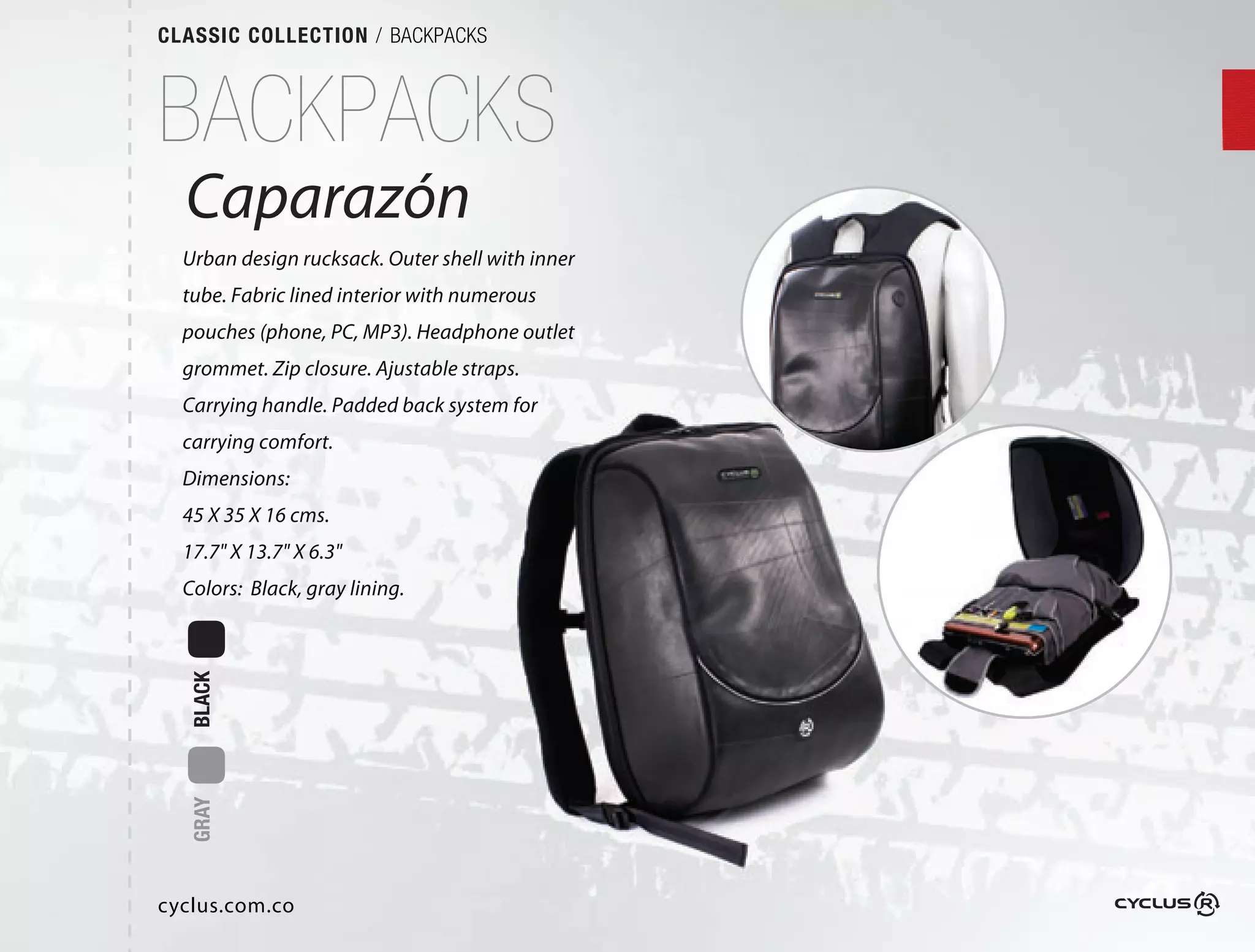 CLASSIC COLLECTION / BACKPACKS



BACKPACKS
  Caparazón
         ón
  Urban design rucksack. Outer shell with inner
                             r
  tube. Fabric lined interior with numerous
                                 h
  pouches (phone, PC, MP3). Headphone outlet
                             eadphone
  grommet. Zip closure. Ajustable straps.  
                              ble
  Carrying handle. Padded back system for
                            ck
  carrying comfort.
  Dimensions:
  45 X 35 X 16 cms.
  17.7" X 13.7" X 6.3"
  Colors: Black, gray lining.
  BLACK
  GRAY




cyclus.com.co
 