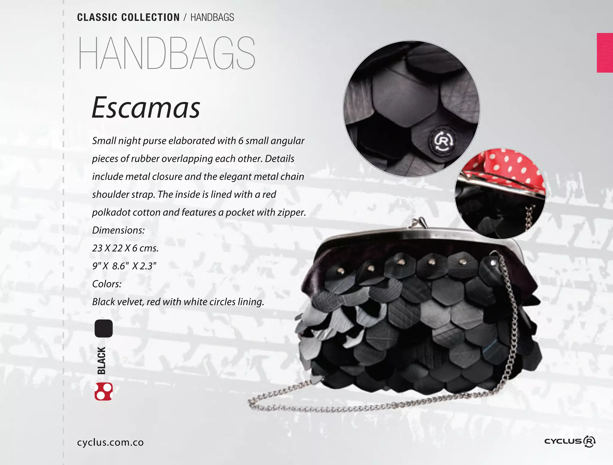 CLASSIC COLLECTION / HANDBAGS



HANDBAGS
  Escamas
  Small night purse elaborated with 6 small angular
  pieces of rubber overlapping each other. Details
  include metal closure and the elegant metal chain
  shoulder strap. The inside is lined with a red
  polkadot cotton and features a pocket with zipper.  
  Dimensions:
  23 X 22 X 6 cms.
  9" X 8.6" X 2.3"
  Colors:
  Black velvet, red with white circles lining.
   BLACK




cyclus.com.co
 