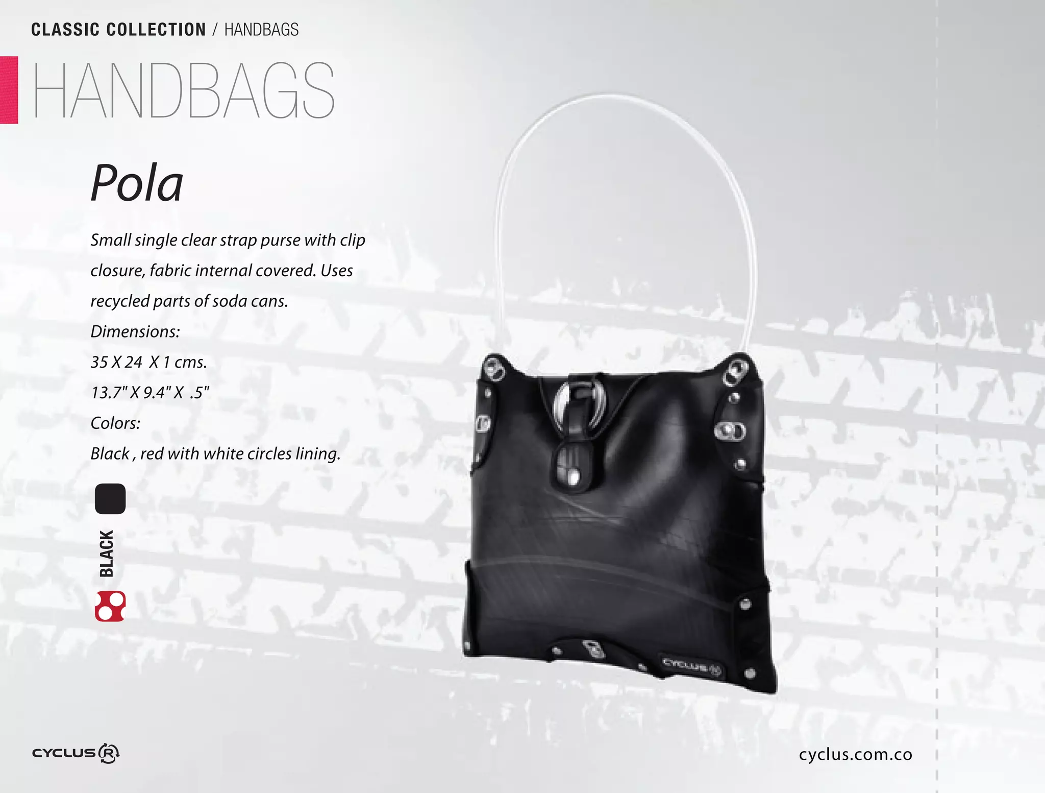 CLASSIC COLLECTION / HANDBAGS



HANDBAGS
      Pola
      Small single clear strap purse with clip
      closure, fabric internal covered. Uses
      recycled parts of soda cans.
      Dimensions:
      35 X 24 X 1 cms.
      13.7" X 9.4" X .5"
      Colors:
      Black , red with white circles lining.
       BLACK




                                                 cyclus.com.co
 