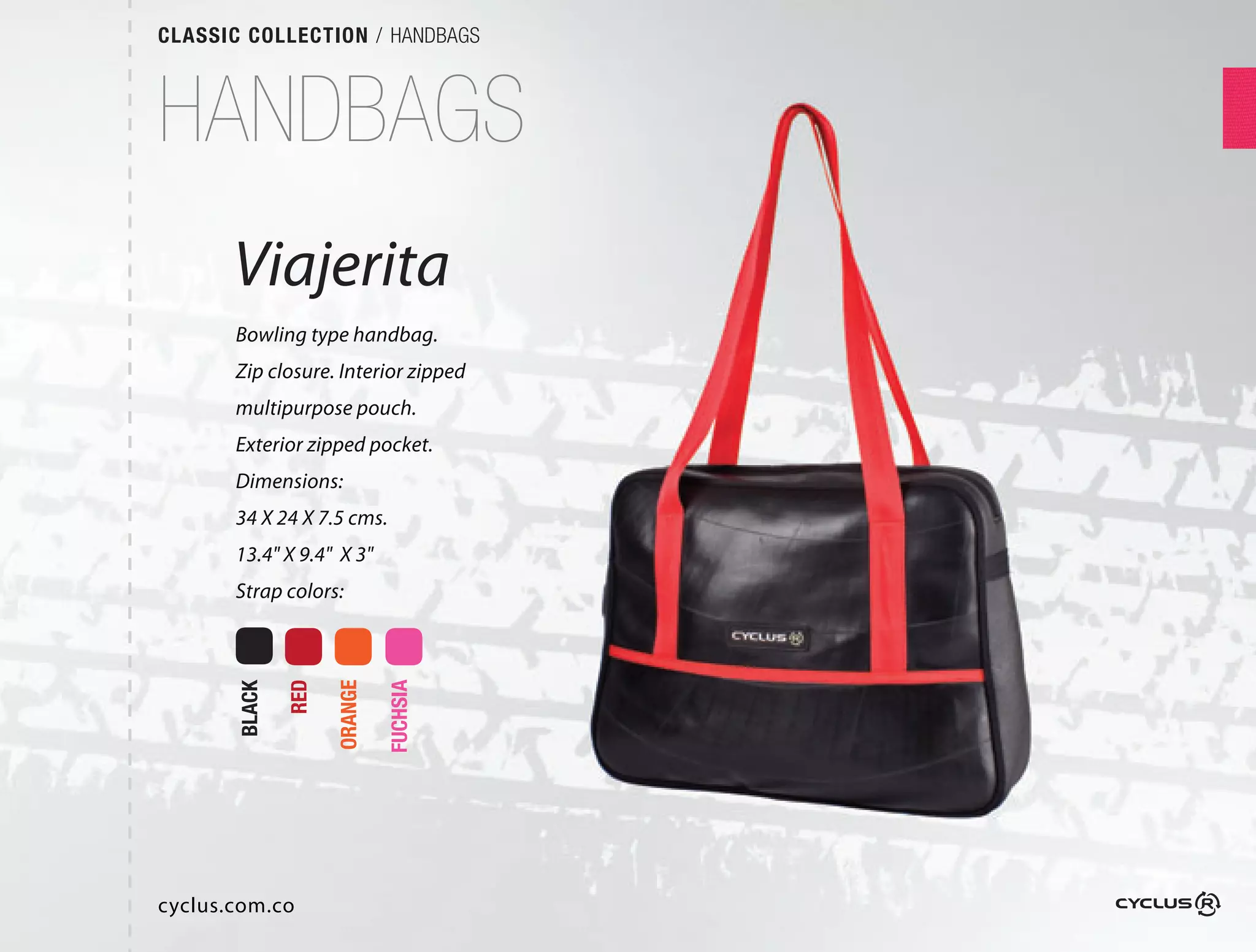 CLASSIC COLLECTION / HANDBAGS



HANDBAGS
       Viajerita
       Bowling type handbag.
       Zip closure. Interior zipped
       multipurpose pouch.
       Exterior zipped pocket.
       Dimensions:
       34 X 24 X 7.5 cms.
       13.4" X 9.4" X 3"
       Strap colors:
               RED

                     ORANGE

                              FUCHSIA
       BLACK




cyclus.com.co
 