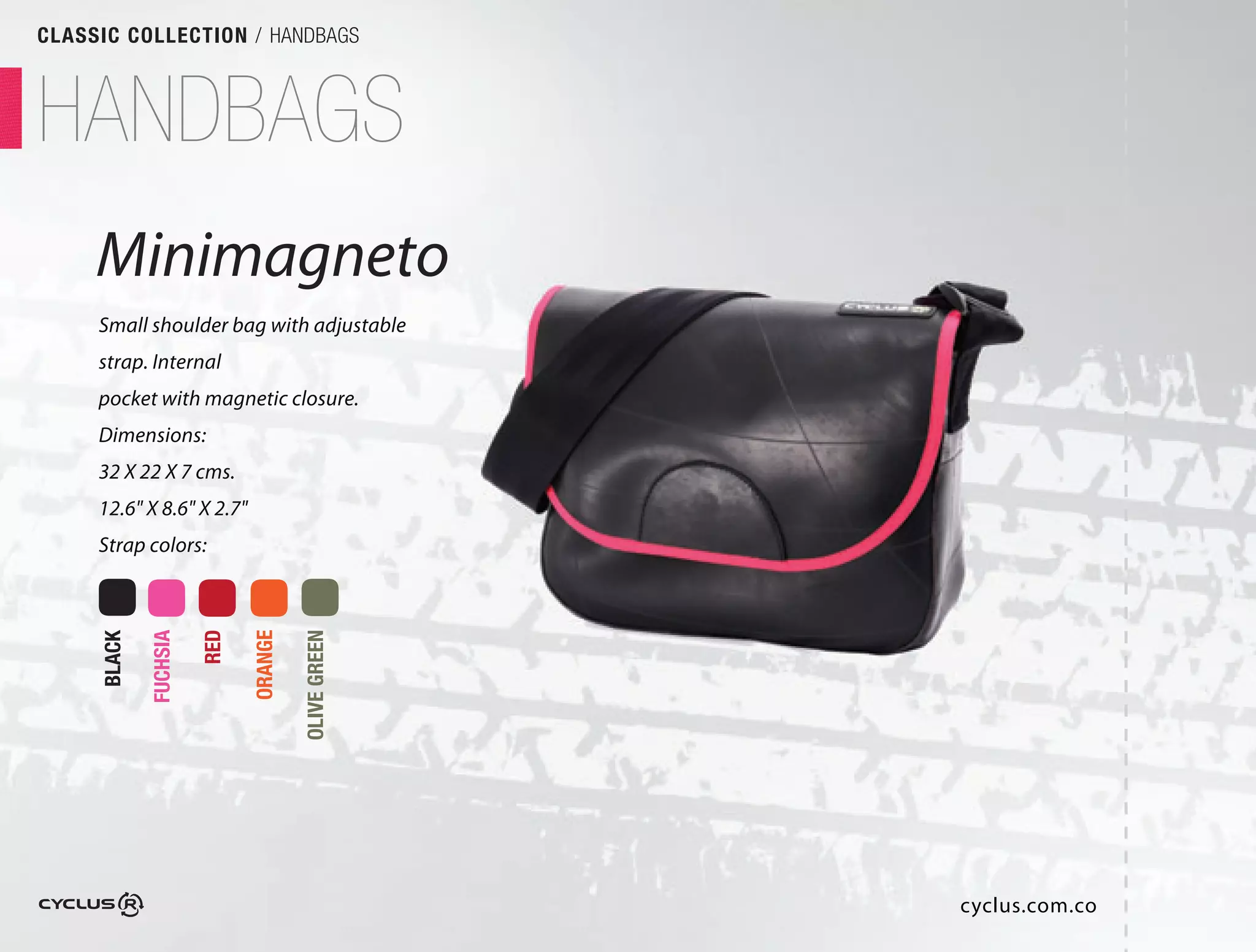 CLASSIC COLLECTION / HANDBAGS



HANDBAGS
     Minimagneto
               o
     Small shoulder bag with adjustable
     strap. Internal
     pocket with magnetic closure.
     Dimensions:
     32 X 22 X 7 cms.
     12.6" X 8.6" X 2.7"
     Strap colors:
             FUCHSIA

                       RED

                             ORANGE

                                      OLIVE GREEN
     BLACK




                                                    cyclus.com.co
 