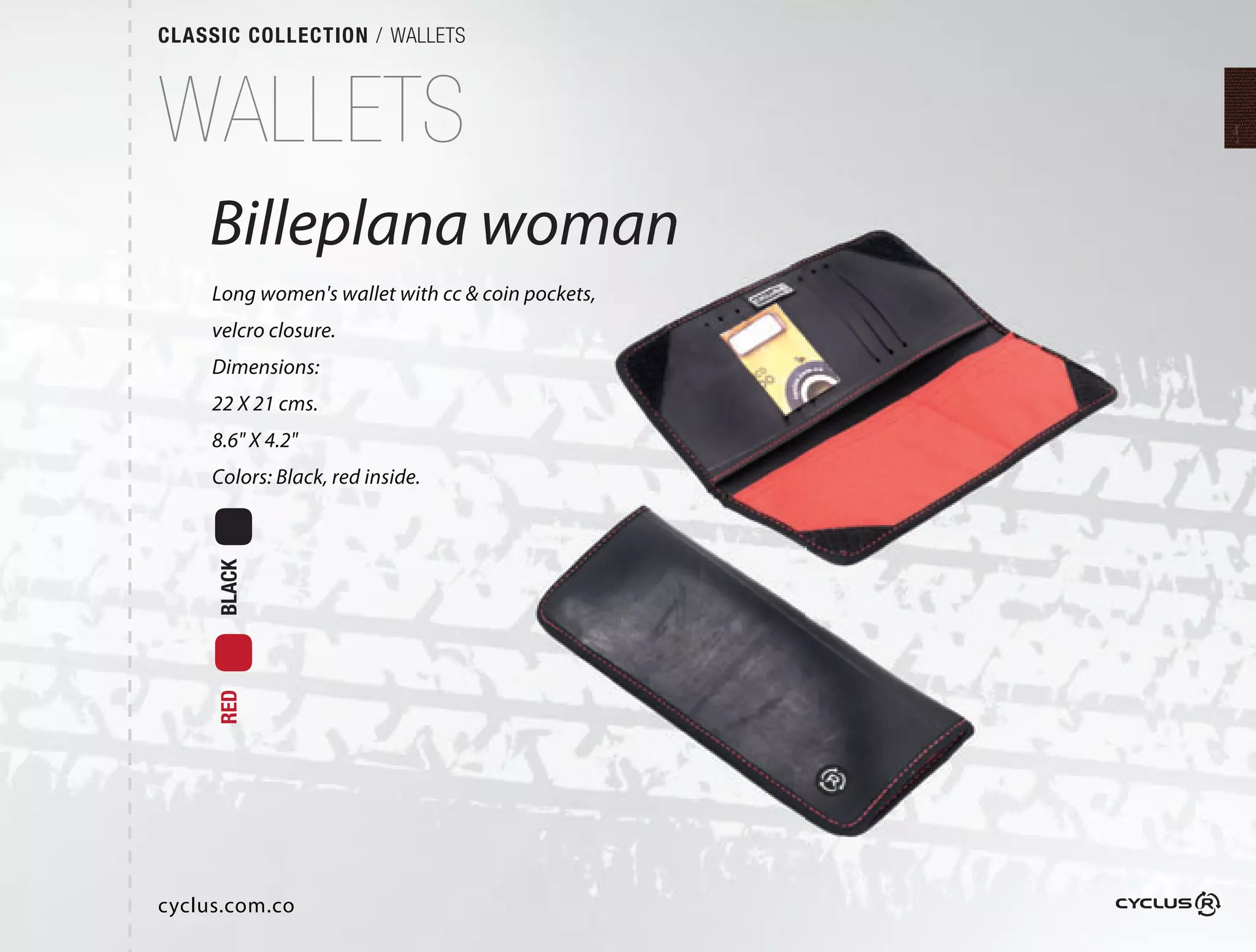 CLASSIC COLLECTION / WALLETS



WALLETS
    Billeplana woman
     Long women's wallet with cc & coin pockets,
     velcro closure.
     Dimensions:
     22 X 21 cms.
     8.6" X 4.2"
     Colors: Black, red inside.
     BLACK
     RED




cyclus.com.co
 
