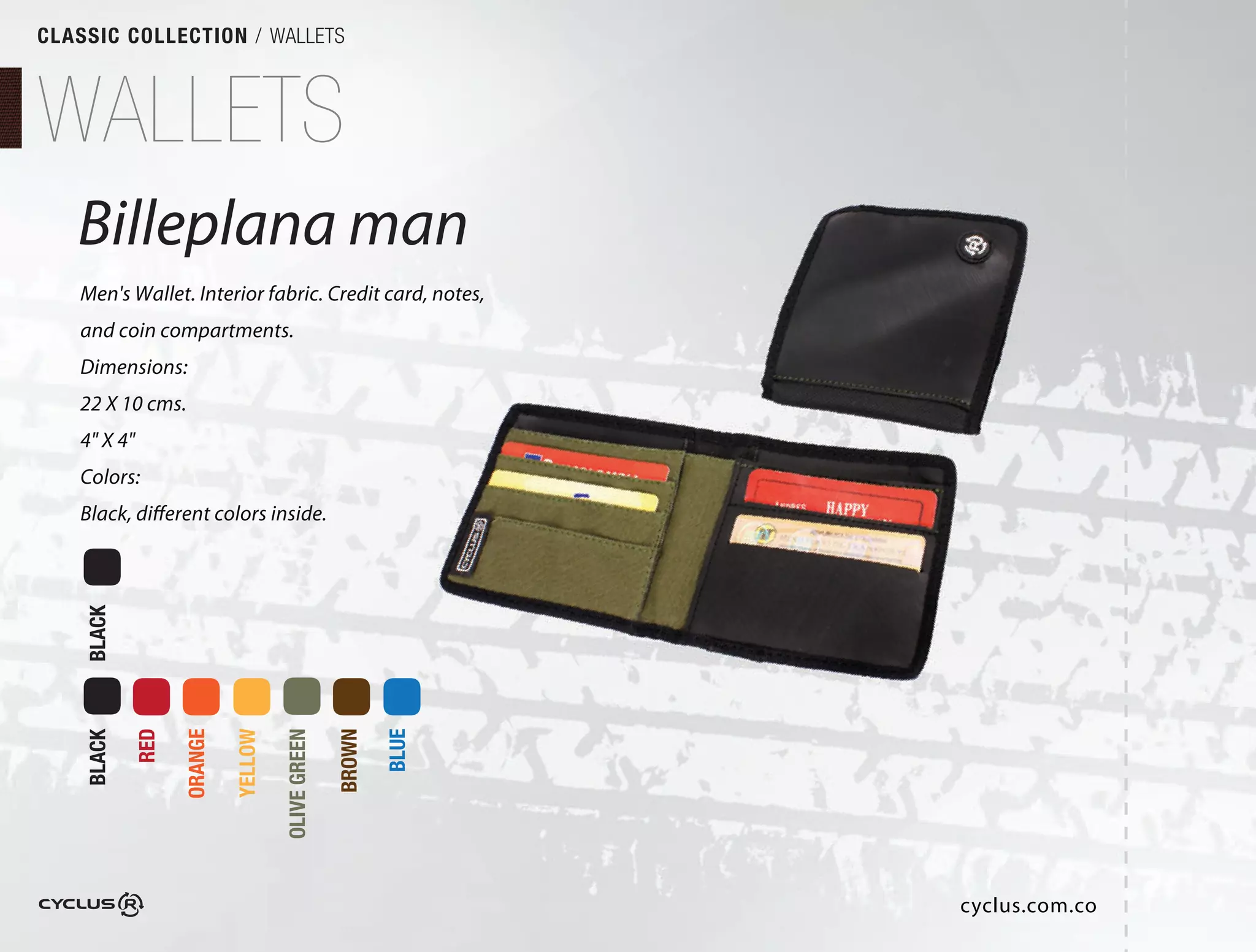 CLASSIC COLLECTION / WALLETS



WALLETS
   Billeplana man
   Men's Wallet. Interior fabric. Credit card, notes,
   and coin compartments.
   Dimensions:
   22 X 10 cms.
   4" X 4"
   Colors:
   Black, different colors inside.
    BLACK

            RED

                  ORANGE

                           YELLOW

                                    OLIVE GREEN

                                                  BROWN

                                                          BLUE
    BLACK




                                                                 cyclus.com.co
 