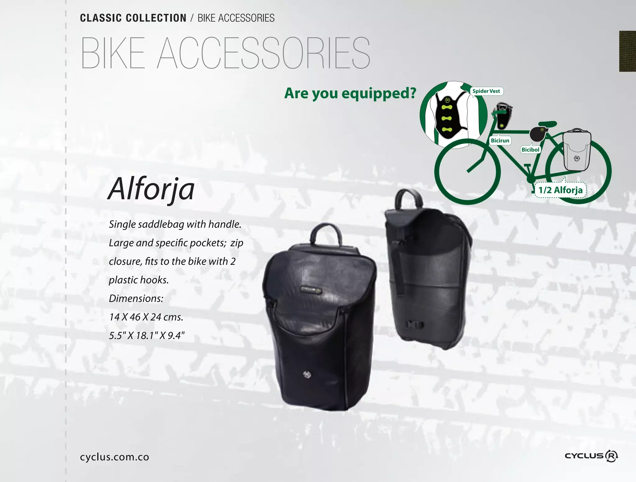 CLASSIC COLLECTION / BIKE ACCESSORIES



BIKE ACCESSORIES
                                        Are you equipped?   Spider Vest




                                                                   Bicirun
                                                                             Bicibol




     Alforja                                                                       1/2 Alforja


     Single saddlebag with handle.
     Large and specific pockets; zip
     closure, fits to the bike with 2
     plastic hooks.
     Dimensions:
     14 X 46 X 24 cms.
     5.5" X 18.1" X 9.4"




cyclus.com.co
 
