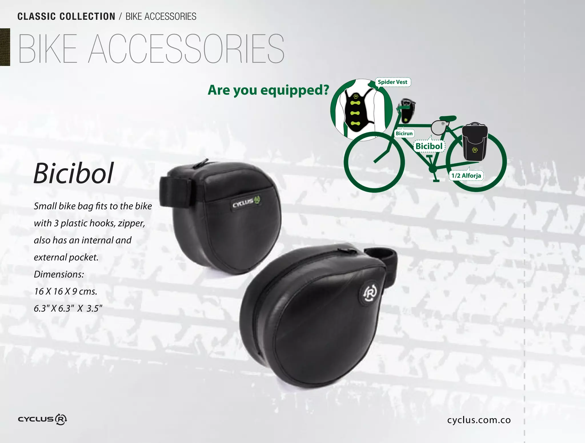 CLASSIC COLLECTION / BIKE ACCESSORIES



BIKE ACCESSORIES
                                                            Spider Vest
                                        Are you equipped?

                                                                  Bicirun

                                                                            Bicibol


   Bicibol                                                                            1/2 Alforja



   Small bike bag fits to the bike
   with 3 plastic hooks, zipper,
   also has an internal and
   external pocket.
   Dimensions:
   16 X 16 X 9 cms.
   6.3" X 6.3" X 3.5"




                                                                                      cyclus.com.co
 