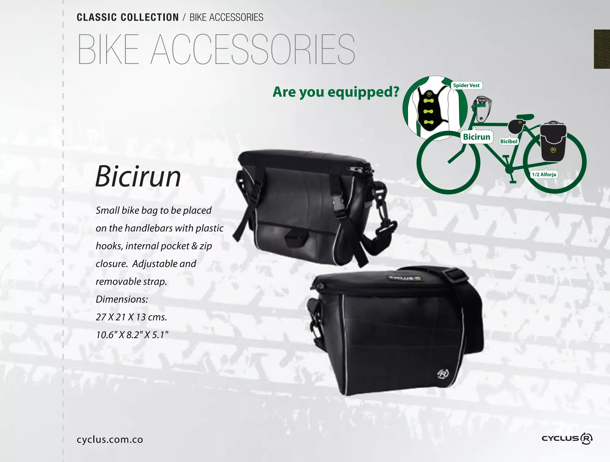 CLASSIC COLLECTION / BIKE ACCESSORIES



BIKE ACCESSORIES
                                                            Spider Vest
                                        Are you equipped?

                                                                Bicirun   Bicibol




   Bicirun                                                                          1/2 Alforja




   Small bike bag to be placed
   on the handlebars with plastic
   hooks, internal pocket & zip
   closure.  Adjustable and
   removable strap.
   Dimensions:
   27 X 21 X 13 cms.
   10.6" X 8.2" X 5.1"




cyclus.com.co
 