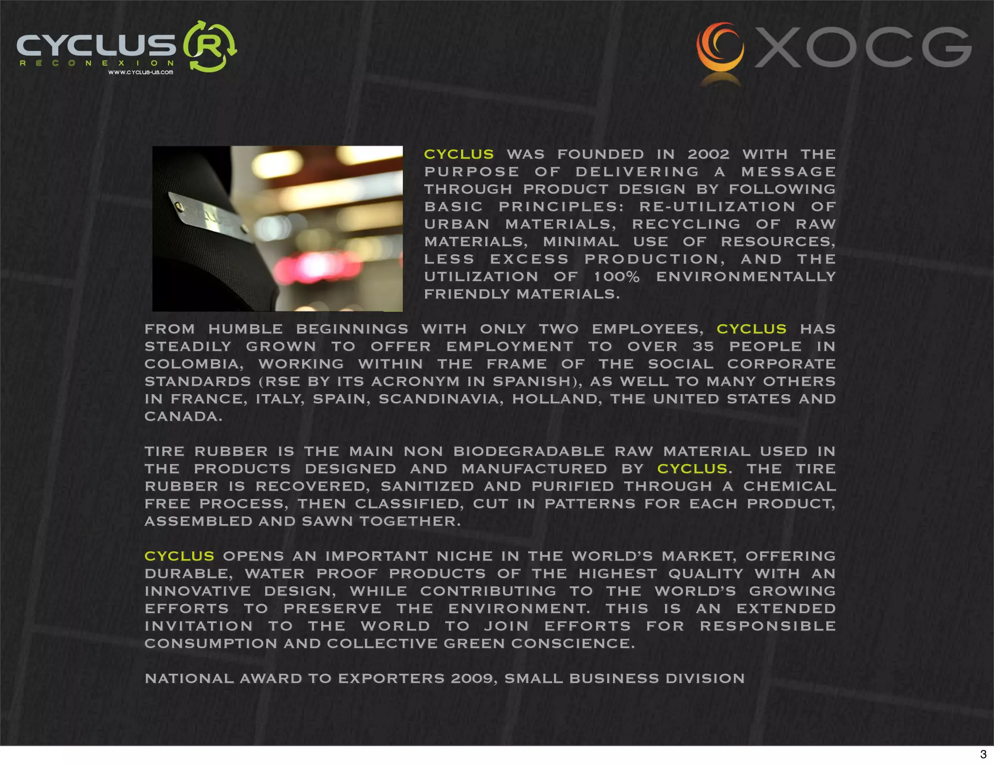 CYCLUS WAS FOUNDED IN 2002 WITH THE
                           PURPOSE OF DELIVERING A MESSAGE
                           THROUGH PRODUCT DESIGN BY FOLLOWING
                           BASIC PRINCIPLES: RE-UTILIZATION OF
                           URBAN MATERIALS, RECYCLING OF RAW
                           MATERIALS, MINIMAL USE OF RESOURCES,
                           LESS EXCESS PRODUCTION, AND THE
                           UTILIZATION OF 100% ENVIRONMENTALLY
                           FRIENDLY MATERIALS.

FROM HUMBLE BEGINNINGS WITH ONLY TWO EMPLOYEES, CYCLUS HAS
STEADILY GROWN TO OFFER EMPLOYMENT TO OVER 35 PEOPLE IN
COLOMBIA, WORKING WITHIN THE FRAME OF THE SOCIAL CORPORATE
STANDARDS (RSE BY ITS ACRONYM IN SPANISH), AS WELL TO MANY OTHERS
IN FRANCE, ITALY, SPAIN, SCANDINAVIA, HOLLAND, THE UNITED STATES AND
CANADA.

TIRE RUBBER IS THE MAIN NON BIODEGRADABLE RAW MATERIAL USED IN
THE PRODUCTS DESIGNED AND MANUFACTURED BY CYCLUS. THE TIRE
RUBBER IS RECOVERED, SANITIZED AND PURIFIED THROUGH A CHEMICAL
FREE PROCESS, THEN CLASSIFIED, CUT IN PATTERNS FOR EACH PRODUCT,
ASSEMBLED AND SAWN TOGETHER.

CYCLUS OPENS AN IMPORTANT NICHE IN THE WORLD’S MARKET, OFFERING
DURABLE, WATER PROOF PRODUCTS OF THE HIGHEST QUALITY WITH AN
INNOVATIVE DESIGN, WHILE CONTRIBUTING TO THE WORLD’S GROWING
EFFORTS TO PRESERVE THE ENVIRONMENT. THIS IS AN EXTENDED
INVITATION TO THE WORLD TO JOIN EFFORTS FOR RESPONSIBLE
CONSUMPTION AND COLLECTIVE GREEN CONSCIENCE.

NATIONAL AWARD TO EXPORTERS 2009, SMALL BUSINESS DIVISION



                                                                       3
 