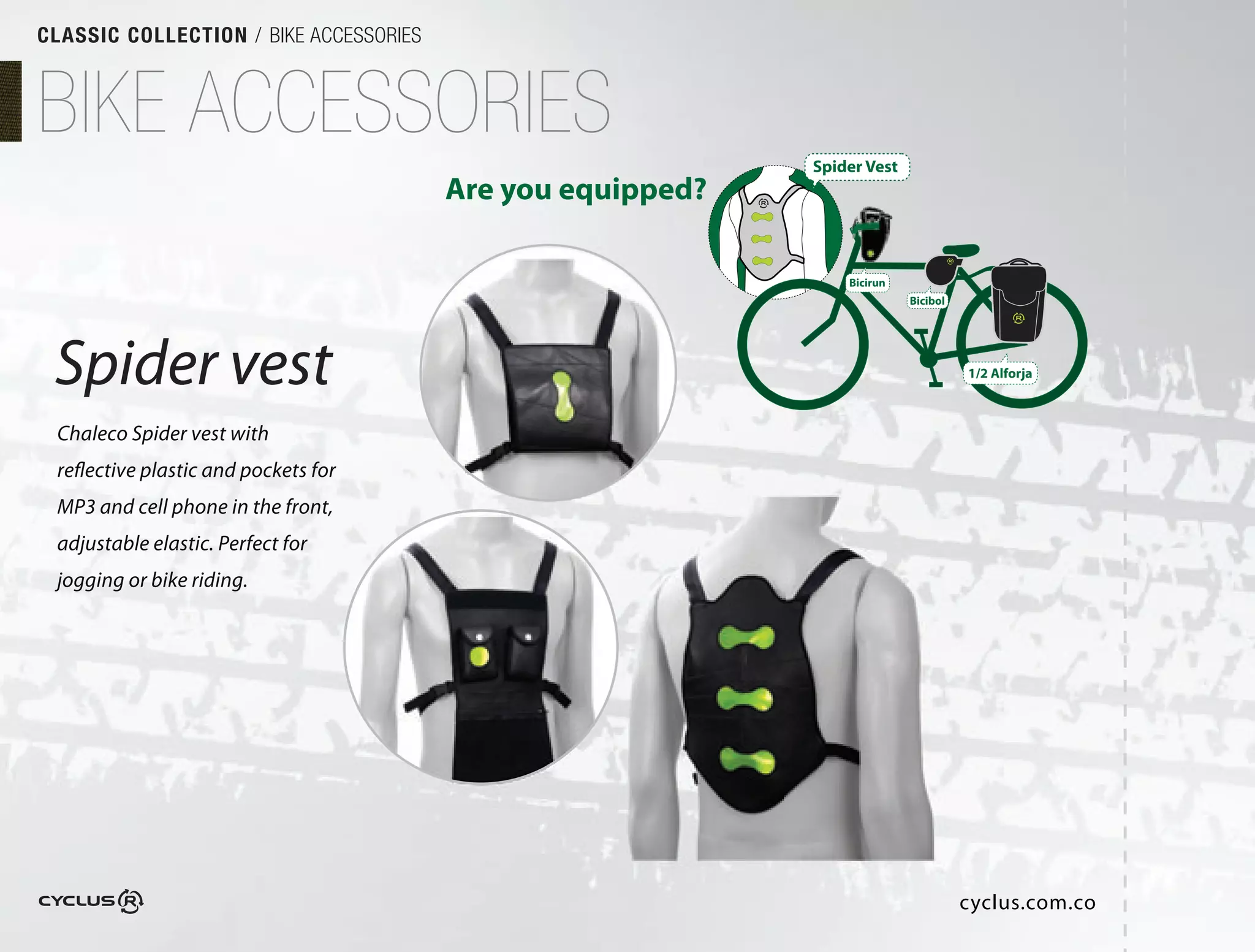 CLASSIC COLLECTION / BIKE ACCESSORIES



BIKE ACCESSORIES                                            Spider Vest
                                        Are you equipped?

                                                                Bicirun
                                                                          Bicibol




 Spider vest                                                                        1/2 Alforja



 Chaleco Spider vest with
 reflective plastic and pockets for
 MP3 and cell phone in the front,
 adjustable elastic. Perfect for
 jogging or bike riding. 




                                                                                    cyclus.com.co
 