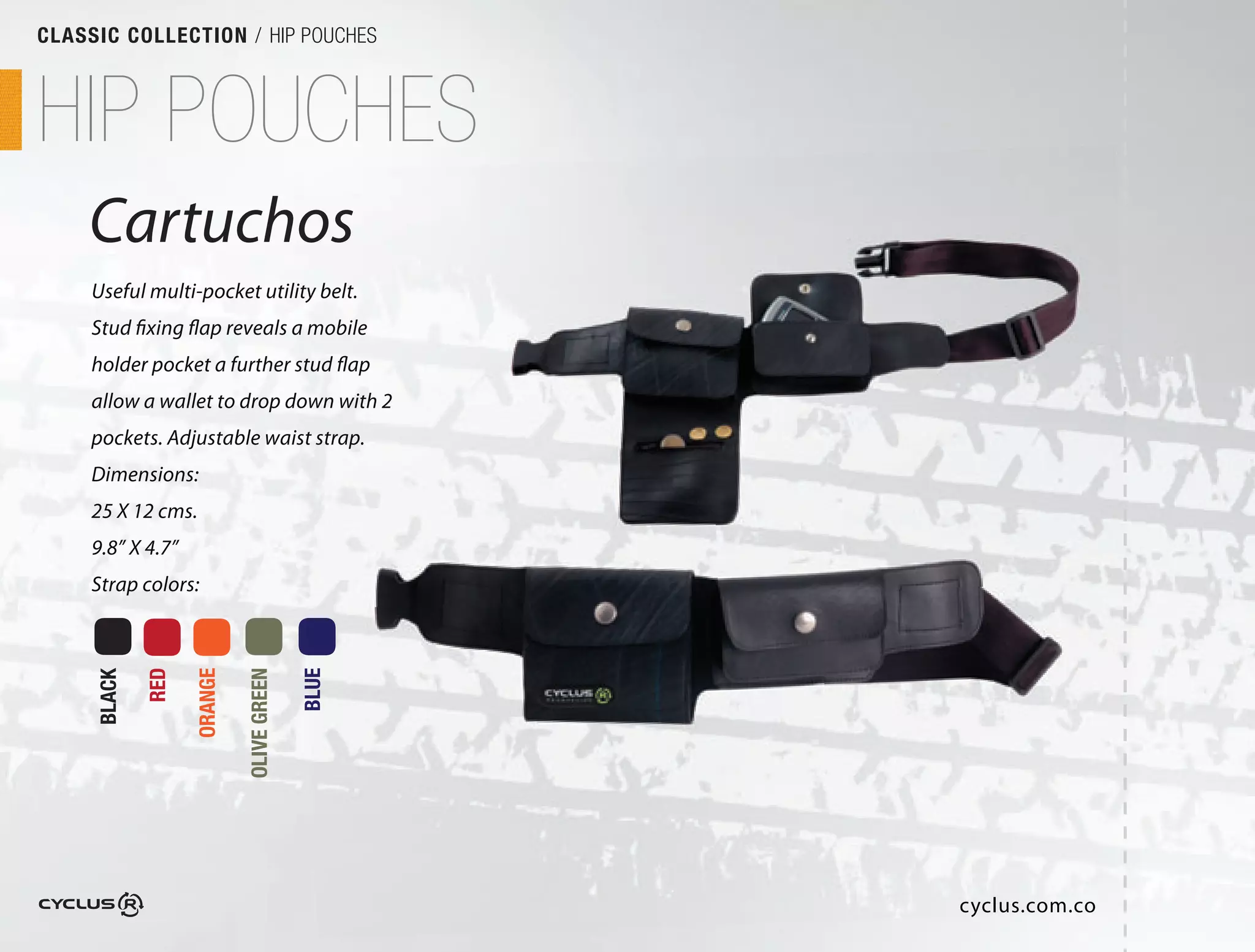 CLASSIC COLLECTION / HIP POUCHES



HIP POUCHES
    Cartuchos
     Useful multi-pocket utility belt.
     Stud fixing flap reveals a mobile
     holder pocket a further stud flap
     allow a wallet to drop down with 2
     pockets. Adjustable waist strap. 
     Dimensions:
     25 X 12 cms.
     9.8” X 4.7”
     Strap colors:
             RED

                   ORANGE

                            OLIVE GREEN

                                          BLUE
     BLACK




                                                 cyclus.com.co
 