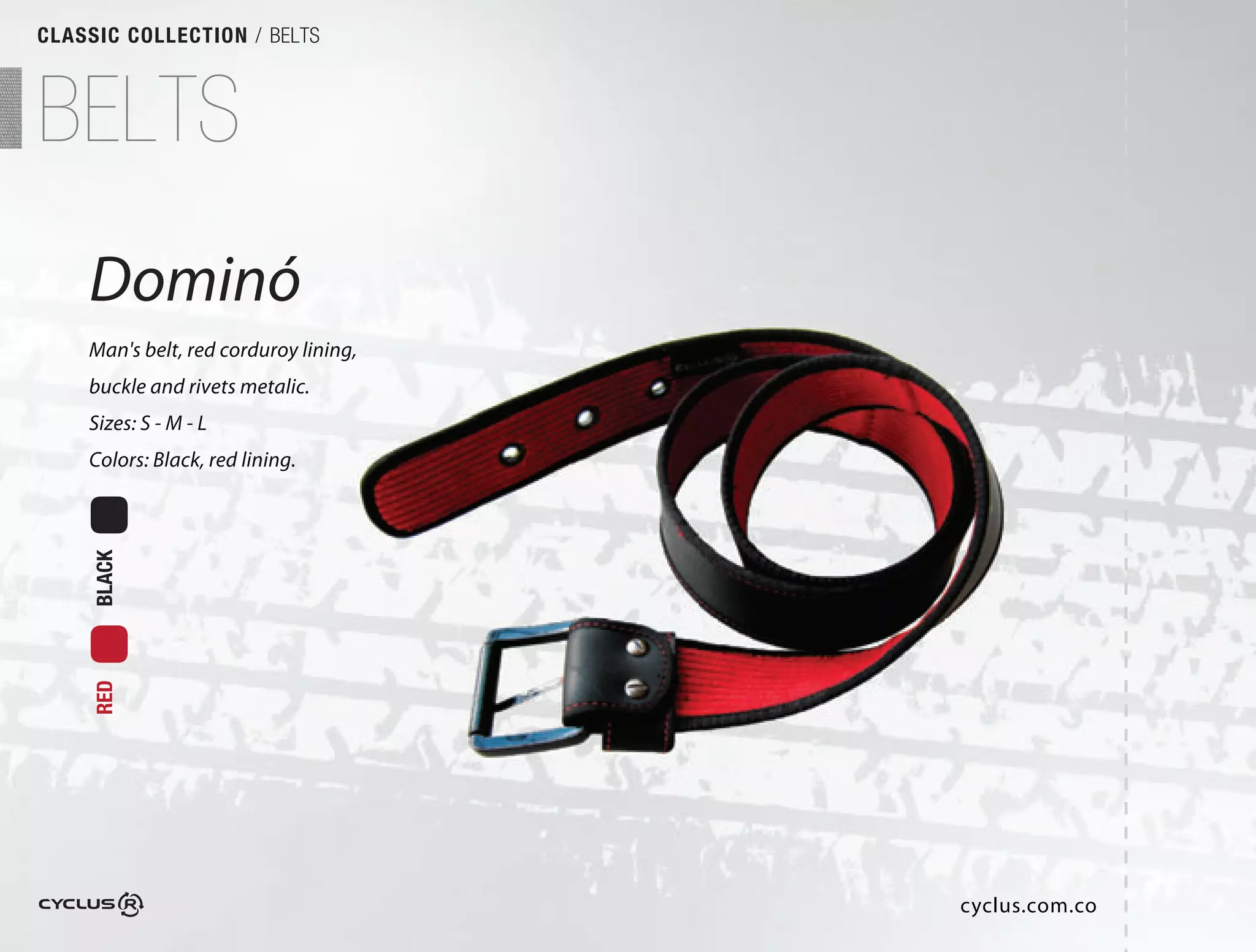 CLASSIC COLLECTION / BELTS



BELTS
    Dominó
    Man's belt, red corduroy lining,
    buckle and rivets metalic.
                             .
    Sizes: S - M - L
    Colors: Black, red lining.
     BLACK
     RED




                                       cyclus.com.co
 