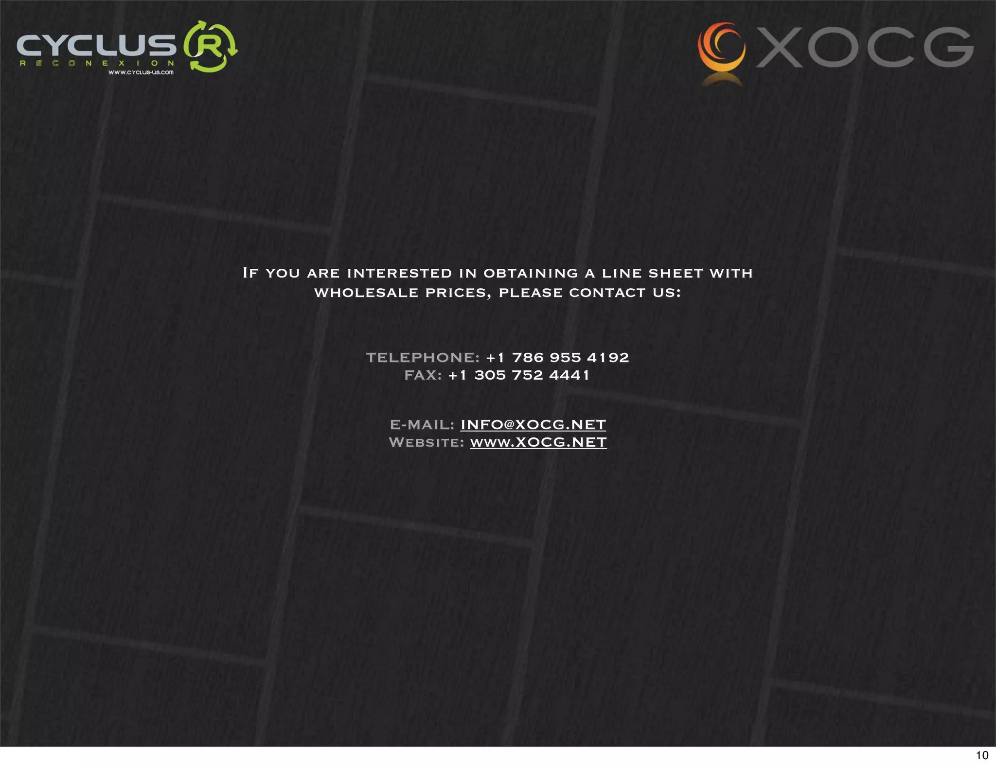 If you are interested in obtaining a line sheet with
        wholesale prices, please contact us:


            TELEPHONE: +1 786 955 4192
               FAX: +1 305 752 4441

              E-MAIL: INFO@XOCG.NET
              Website: www.XOCG.NET




                                                       10
 