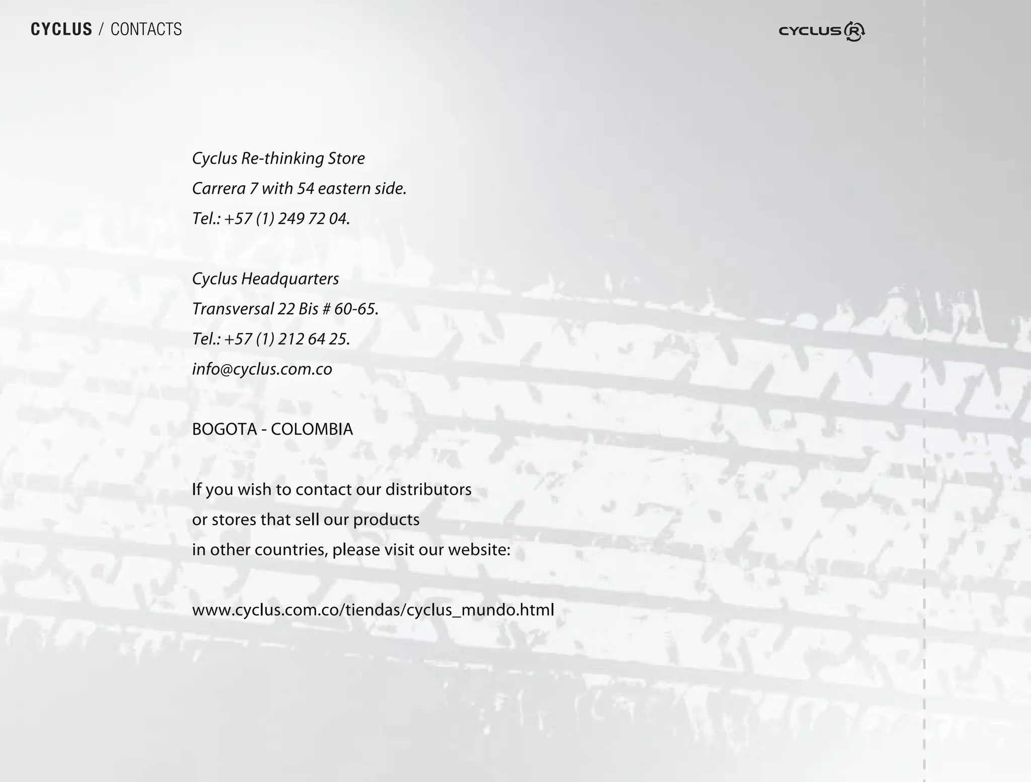 CYCLUS / CONTACTS




                    Cyclus Re-thinking Store
                    Carrera 7 with 54 eastern side.
                    Tel.: +57 (1) 249 72 04.


                    Cyclus Headquarters
                    Transversal 22 Bis # 60-65.
                    Tel.: +57 (1) 212 64 25.
                    info@cyclus.com.co


                    BOGOTA - COLOMBIA


                    If you wish to contact our distributors
                    or stores that sell our products
                    in other countries, please visit our website:


                    www.cyclus.com.co/tiendas/cyclus_mundo.html
 