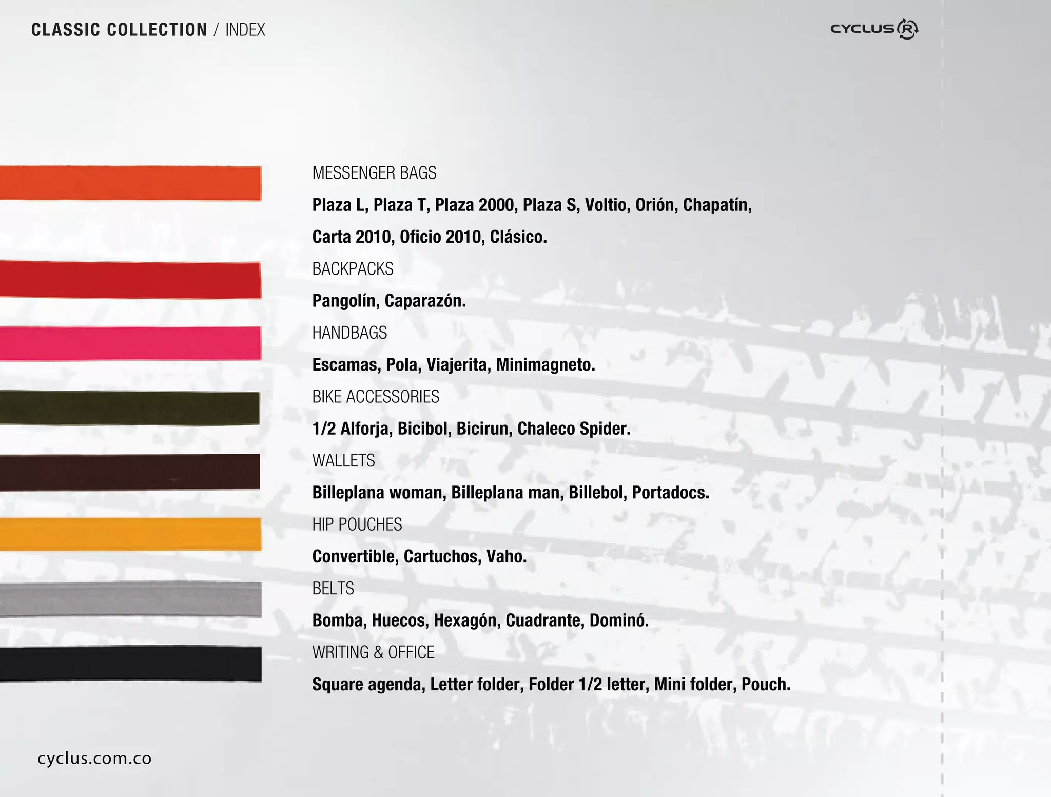 CLASSIC COLLECTION / INDEX




                             MESSENGER BAGS
                             Plaza L, Plaza T, Plaza 2000, Plaza S, Voltio, Orión, Chapatín,
                             Carta 2010, Oﬁcio 2010, Clásico.
                             BACKPACKS
                             Pangolín, Caparazón.
                             HANDBAGS
                             Escamas, Pola, Viajerita, Minimagneto.
                             BIKE ACCESSORIES
                             1/2 Alforja, Bicibol, Bicirun, Chaleco Spider.
                             WALLETS
                             Billeplana woman, Billeplana man, Billebol, Portadocs.
                             HIP POUCHES
                             Convertible, Cartuchos, Vaho.
                             BELTS
                             Bomba, Huecos, Hexagón, Cuadrante, Dominó.
                             WRITING & OFFICE
                             Square agenda, Letter folder, Folder 1/2 letter, Mini folder, Pouch.



cyclus.com.co
 