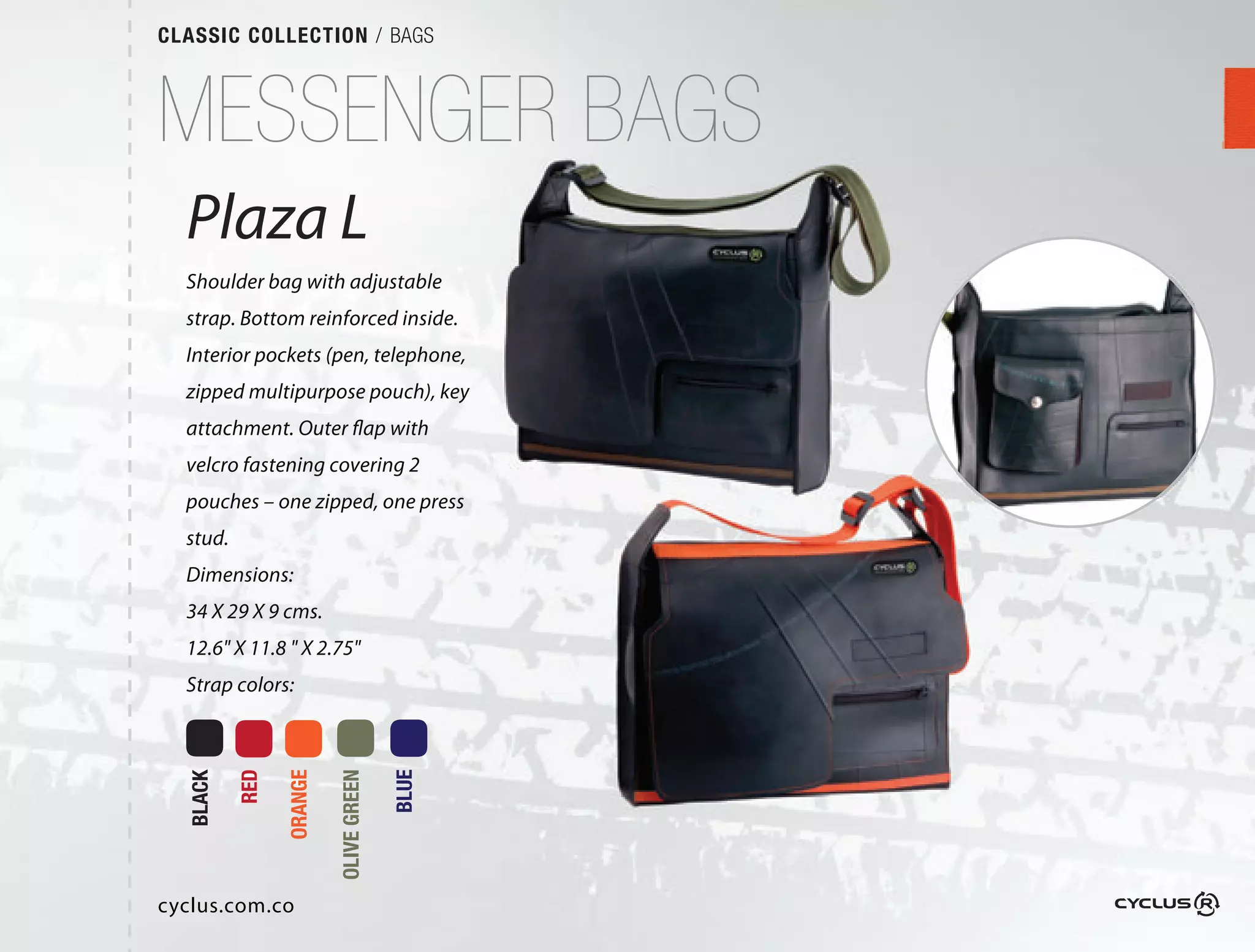 CLASSIC COLLECTION / BAGS



MESSENGER BAGS
  Plaza L
  Shoulder bag with adjustable
  strap. Bottom reinforced inside. 
  Interior pockets (pen, telephone,
  zipped multipurpose pouch), key
  attachment. Outer flap with
  velcro fastening covering 2 
  pouches – one zipped, one press
  stud.
  Dimensions:
  34 X 29 X 9 cms.
  12.6" X 11.8 " X 2.75"
  Strap colors:
          RED

                ORANGE

                         OLIVE GREEN

                                       BLUE
  BLACK




cyclus.com.co
 