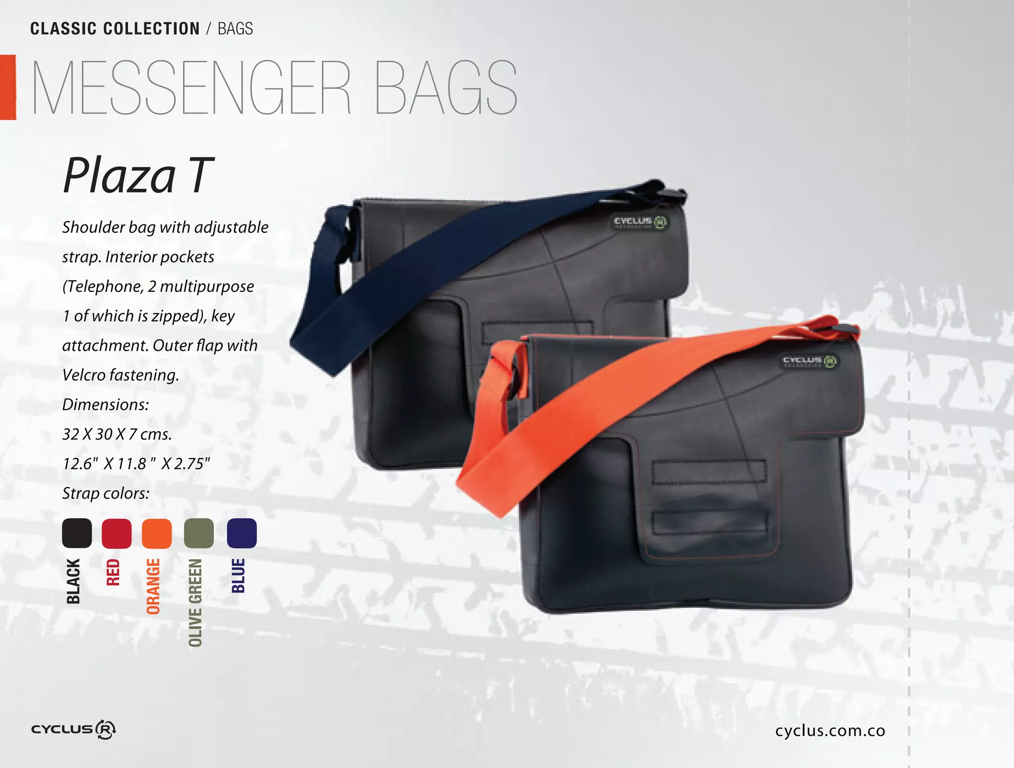 CLASSIC COLLECTION / BAGS



MESSENGER BAGS
   Plaza T
   Shoulder bag with adjustable
                           able
   strap. Interior pockets
   (Telephone, 2 multipurpose
                           se
   1 of which is zipped), key
   attachment. Outer flap with
                            th
   Velcro fastening.
   Dimensions:
   32 X 30 X 7 cms.
   12.6" X 11.8 " X 2.75"
   Strap colors:
           RED

                 ORANGE

                          OLIVE GREEN

                                        BLUE
   BLACK




                                               cyclus.com.co
 