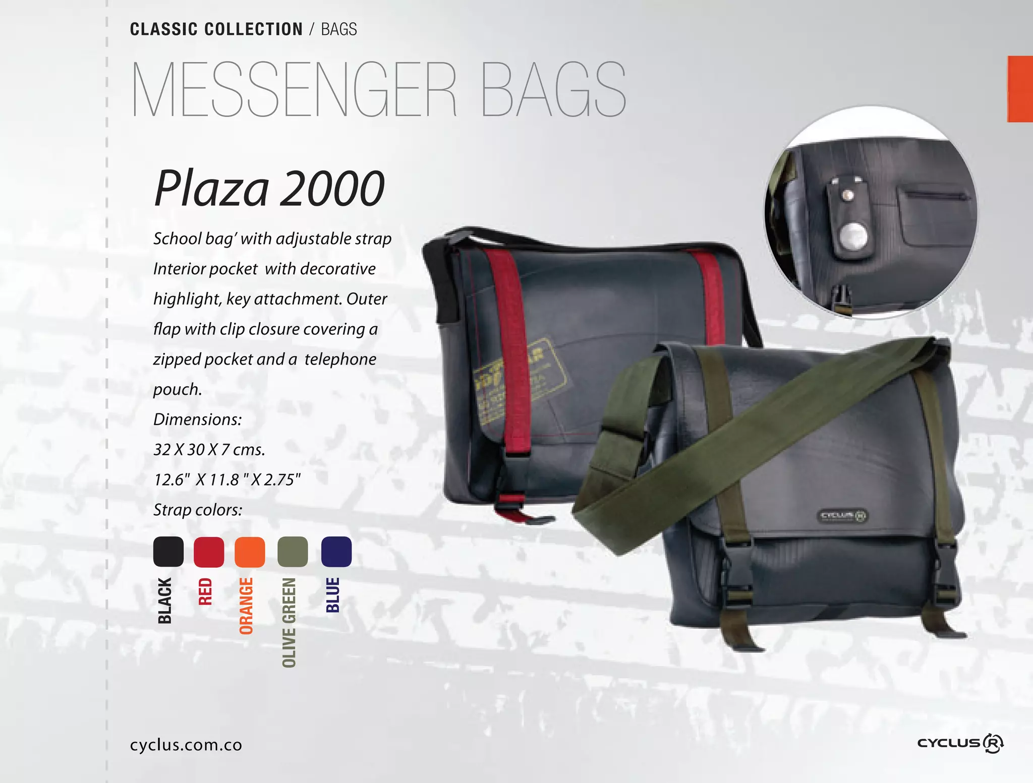 CLASSIC COLLECTION / BAGS



MESSENGER BAGS
  Plaza 2000
  School bag’ with adjustable strap
  Interior pocket with decorative
  highlight, key attachment. Outer
  flap with clip closure covering a
  zipped pocket and a telephone
  pouch.
  Dimensions:
  32 X 30 X 7 cms.
  12.6" X 11.8 " X 2.75"
  Strap colors:
          RED

                ORANGE

                         OLIVE GREEN

                                       BLUE
  BLACK




cyclus.com.co
 